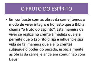 O FRUTO DO ESPÍRITO
• Em contraste com as obras da carne, temos o
modo de viver íntegro e honesto que a Bíblia
chama “o fruto do Espírito”. Esta maneira de
viver se realiza no crente à medida que ele
permite que o Espírito dirija e influencie sua
vida de tal maneira que ele (o crente)
subjugue o poder do pecado, especialmente
as obras da carne, e ande em comunhão com
Deus
 