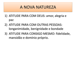 A NOVA NATUREZA
1) ATITUDE PARA COM DEUS: amor, alegria e
paz
2) ATITUDE PARA COM OUTRAS PESSOAS:
longanimidade, benignidade e bondade
3) ATITUDE PARA CONSIGO MESMO: fidelidade,
mansidão e domínio próprio.
 