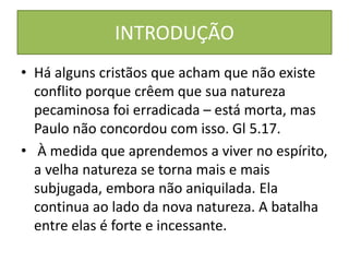 INTRODUÇÃO
• Há alguns cristãos que acham que não existe
conflito porque crêem que sua natureza
pecaminosa foi erradicada – está morta, mas
Paulo não concordou com isso. Gl 5.17.
• À medida que aprendemos a viver no espírito,
a velha natureza se torna mais e mais
subjugada, embora não aniquilada. Ela
continua ao lado da nova natureza. A batalha
entre elas é forte e incessante.
 