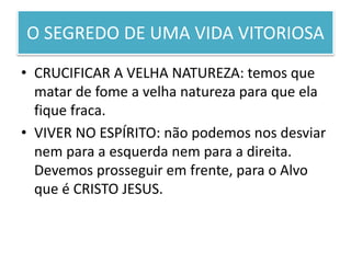 O SEGREDO DE UMA VIDA VITORIOSA
• CRUCIFICAR A VELHA NATUREZA: temos que
matar de fome a velha natureza para que ela
fique fraca.
• VIVER NO ESPÍRITO: não podemos nos desviar
nem para a esquerda nem para a direita.
Devemos prosseguir em frente, para o Alvo
que é CRISTO JESUS.
 