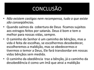 CONCLUSÃO
• Não existem castigos nem recompensa, tudo o que existe
são conseqüências.
• Quando saímos da cobertura de Deus ficamos sujeitos
aos estragos feitos por satanás. Deus é bom e tem o
melhor para nossas vidas, sempre.
• O caminho do Senhor é um caminho de bênçãos, mas a
vida é feita de escolhas, se escolhermos desobedecer,
escolheremos a maldição, mas se obedecermos e
tivermos o temor a Deus, Ele fará transbordar em nossas
vidas bênçãos sem medida.
• O caminho da obediência traz a bênção, já o caminho da
desobediência é como um ímã que atrai a maldição
 