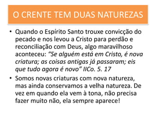 O CRENTE TEM DUAS NATUREZAS
• Quando o Espírito Santo trouxe convicção do
pecado e nos levou a Cristo para perdão e
reconciliação com Deus, algo maravilhoso
aconteceu: “Se alguém está em Cristo, é nova
criatura; as coisas antigas já passaram; eis
que tudo agora é novo” IICo. 5. 17
• Somos novas criaturas com nova natureza,
mas ainda conservamos a velha natureza. De
vez em quando ela vem à tona, não precisa
fazer muito não, ela sempre aparece!
 