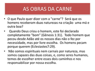 AS OBRAS DA CARNE
• O que Paulo quer dizer com a "carne"? Será que os
homens receberam duas naturezas na criação uma má e
outra boa?
• Quando Deus criou o homem, este foi declarado
completamente "bom" (Gênesis 1:31). Todo homem que
pecou desde Adão até os nossos dias não o fez por
necessidade, mas por livre escolha. Os homens pecam
porque querem (Eclesiastes7:29).
• Não somos espirituais nem carnais por natureza, mas
somos capazes das duas coisas, e, como seres humanos,
temos de escolher entre esses dois caminhos e nos
responsabilizar por nossa escolha.
 