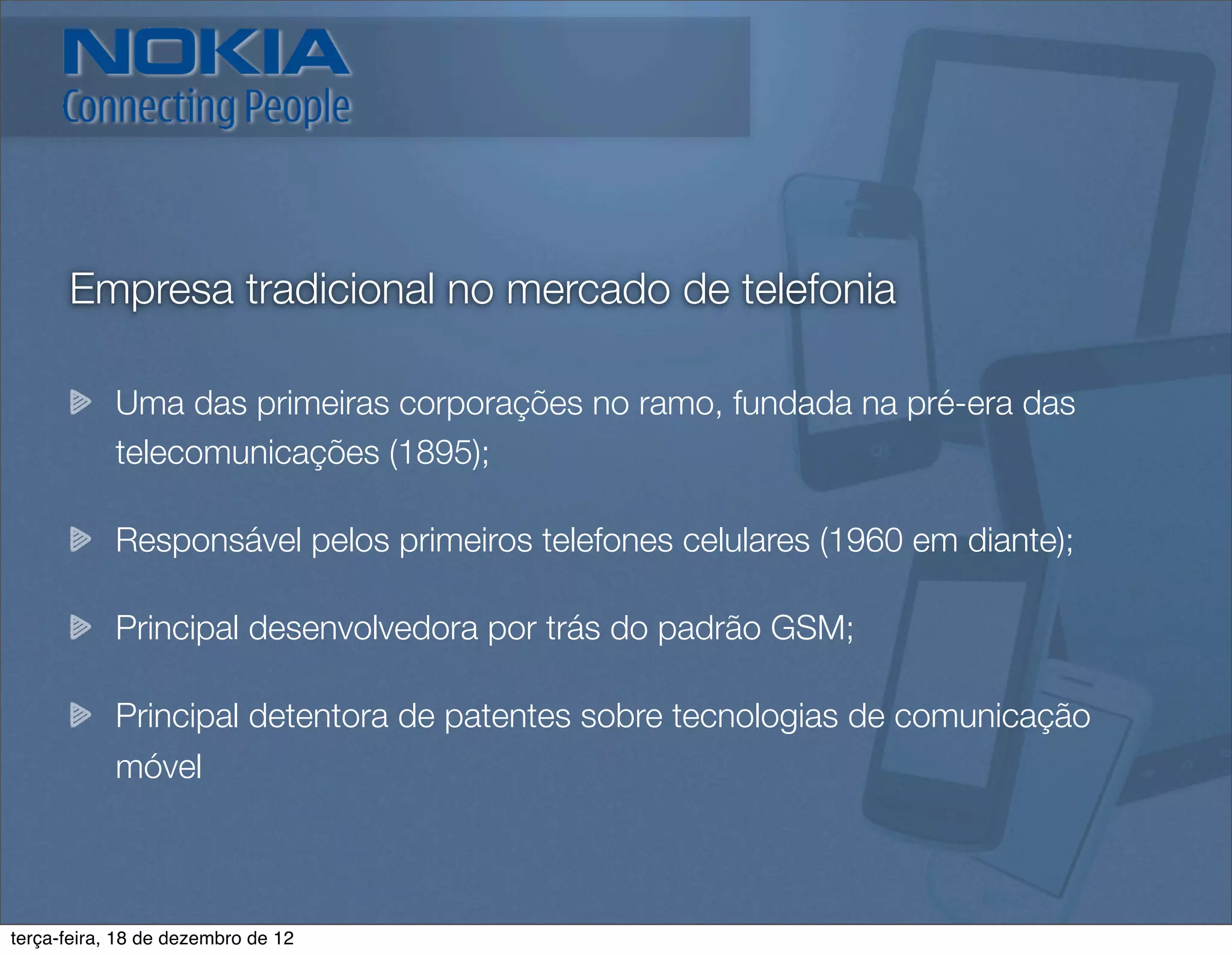 Empresa tradicional no mercado de telefonia

            Uma das primeiras corporações no ramo, fundada na pré-era das
            telecomunicações (1895);

            Responsável pelos primeiros telefones celulares (1960 em diante);

            Principal desenvolvedora por trás do padrão GSM;

            Principal detentora de patentes sobre tecnologias de comunicação
            móvel



terça-feira, 18 de dezembro de 12
 