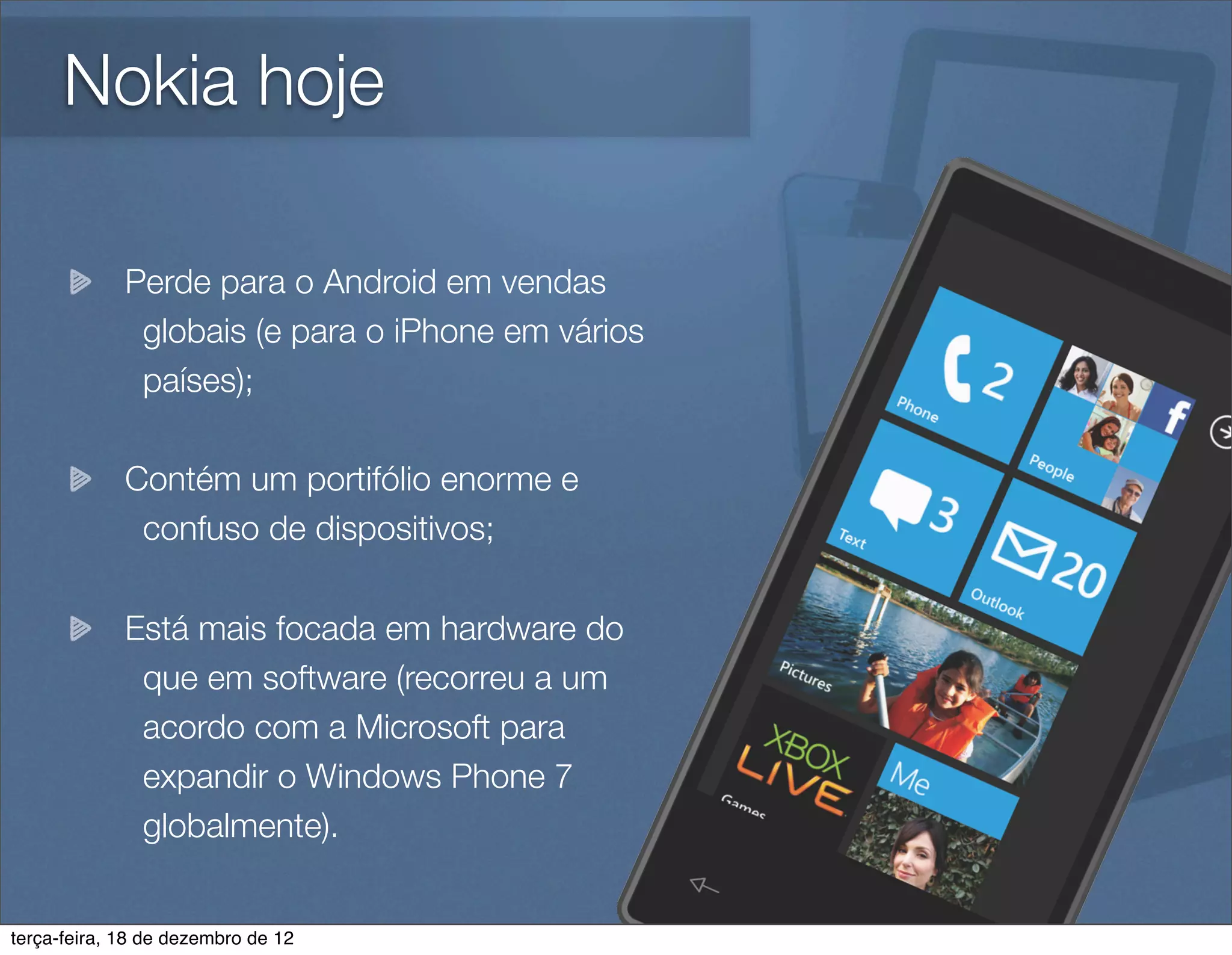 Nokia hoje

             Perde para o Android em vendas
              globais (e para o iPhone em vários
              países);

             Contém um portifólio enorme e
              confuso de dispositivos;

             Está mais focada em hardware do
              que em software (recorreu a um
              acordo com a Microsoft para
              expandir o Windows Phone 7
              globalmente).


terça-feira, 18 de dezembro de 12
 
