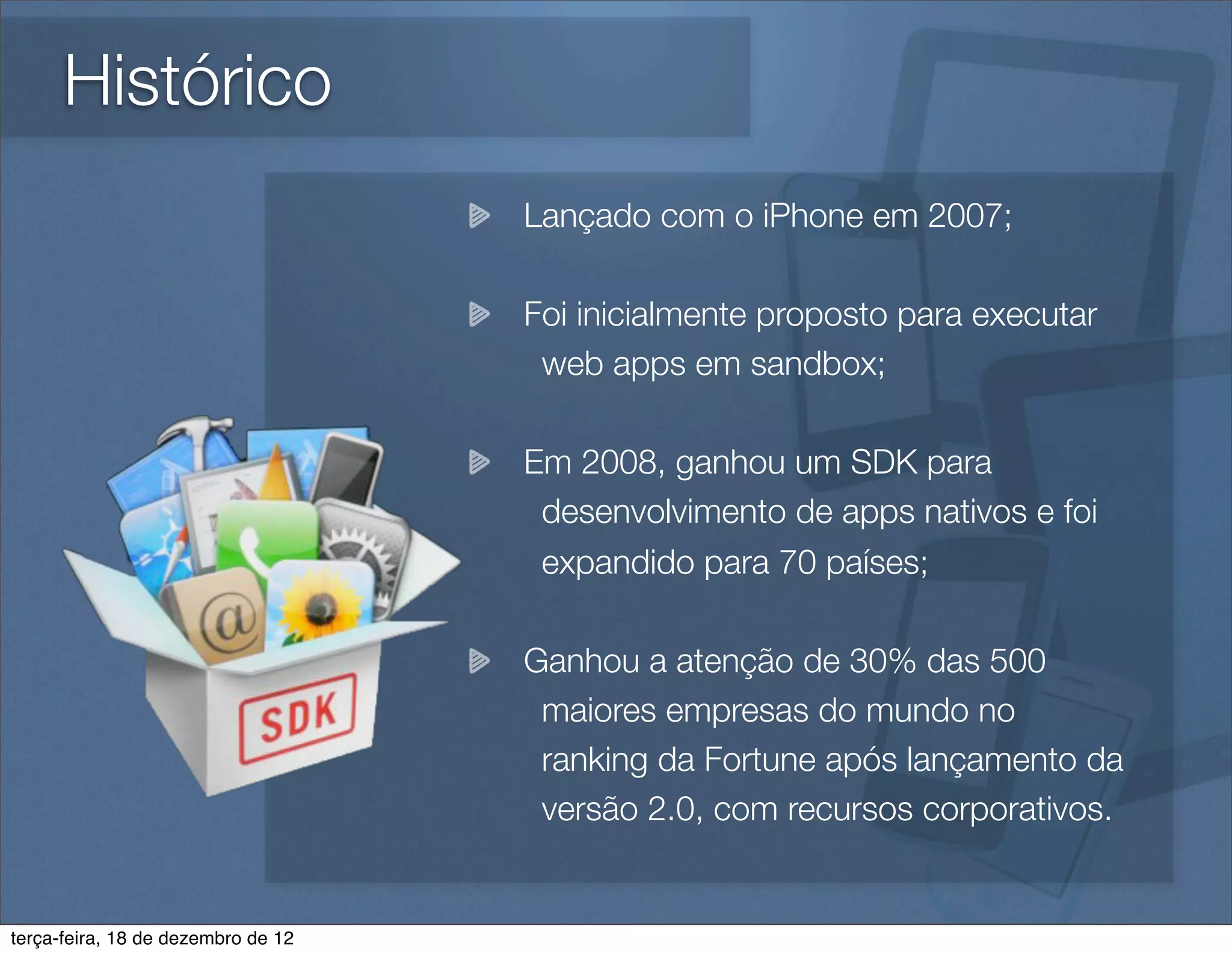 Histórico
                                    Lançado com o iPhone em 2007;

                                    Foi inicialmente proposto para executar
                                     web apps em sandbox;

                                    Em 2008, ganhou um SDK para
                                     desenvolvimento de apps nativos e foi
                                     expandido para 70 países;

                                    Ganhou a atenção de 30% das 500
                                     maiores empresas do mundo no
                                     ranking da Fortune após lançamento da
                                     versão 2.0, com recursos corporativos.


terça-feira, 18 de dezembro de 12
 