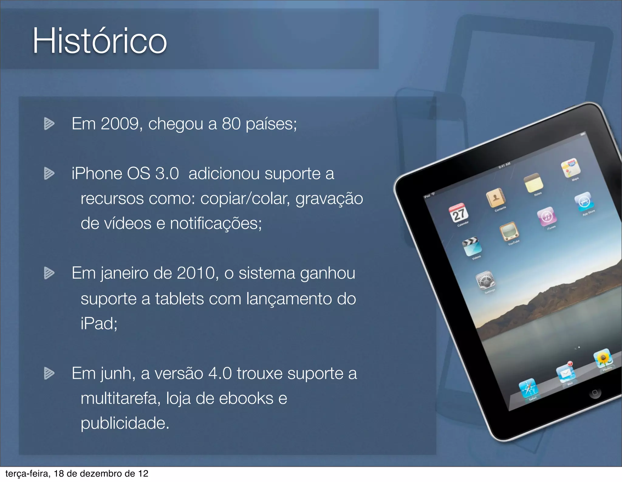 Histórico

               Em 2009, chegou a 80 países;

               iPhone OS 3.0 adicionou suporte a
                 recursos como: copiar/colar, gravação
                 de vídeos e notiﬁcações;

               Em janeiro de 2010, o sistema ganhou
                suporte a tablets com lançamento do
                iPad;

               Em junh, a versão 4.0 trouxe suporte a
                multitarefa, loja de ebooks e
                publicidade.

terça-feira, 18 de dezembro de 12
 