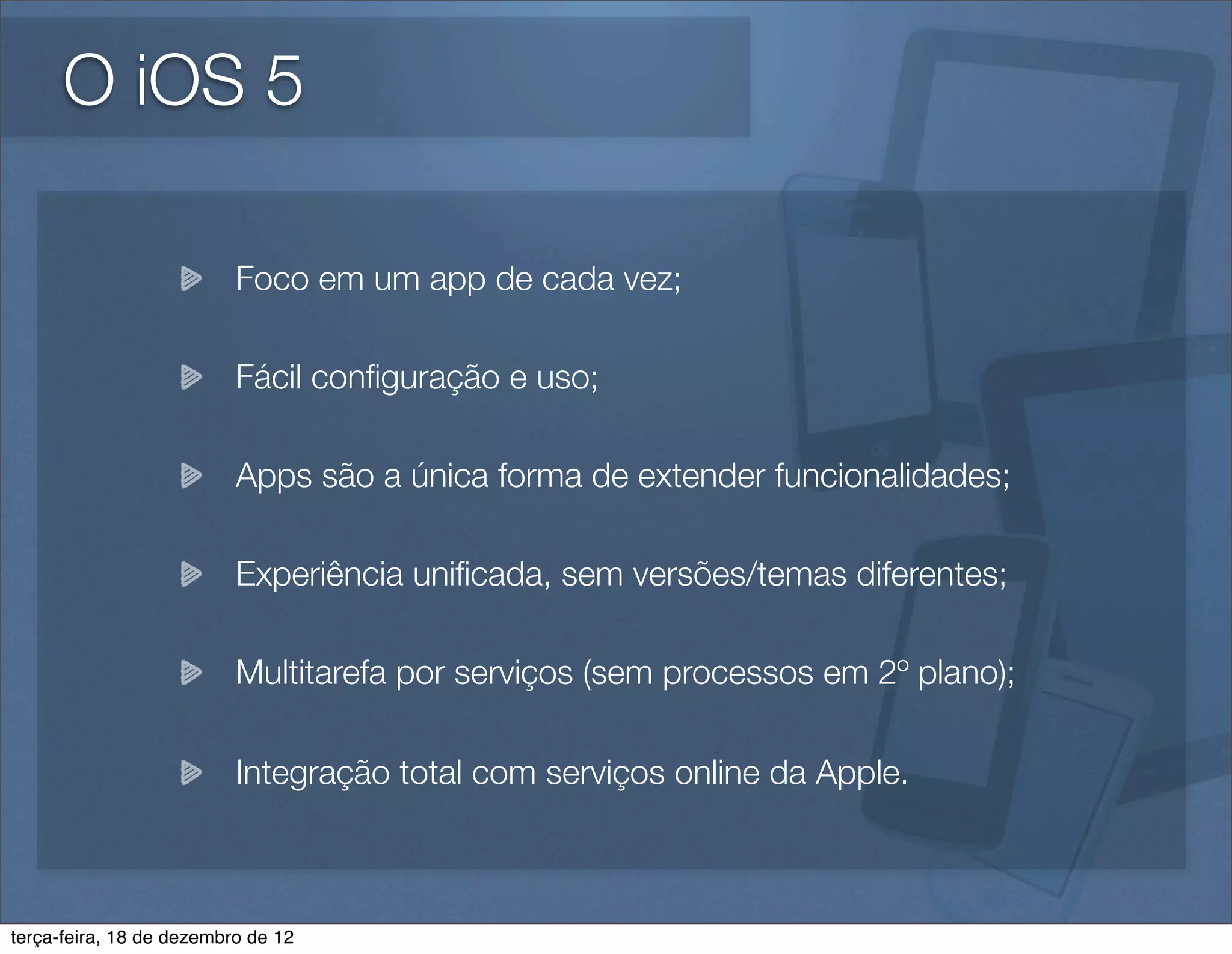 O iOS 5

                          Foco em um app de cada vez;

                          Fácil conﬁguração e uso;

                          Apps são a única forma de extender funcionalidades;

                          Experiência uniﬁcada, sem versões/temas diferentes;

                          Multitarefa por serviços (sem processos em 2º plano);

                          Integração total com serviços online da Apple.



terça-feira, 18 de dezembro de 12
 