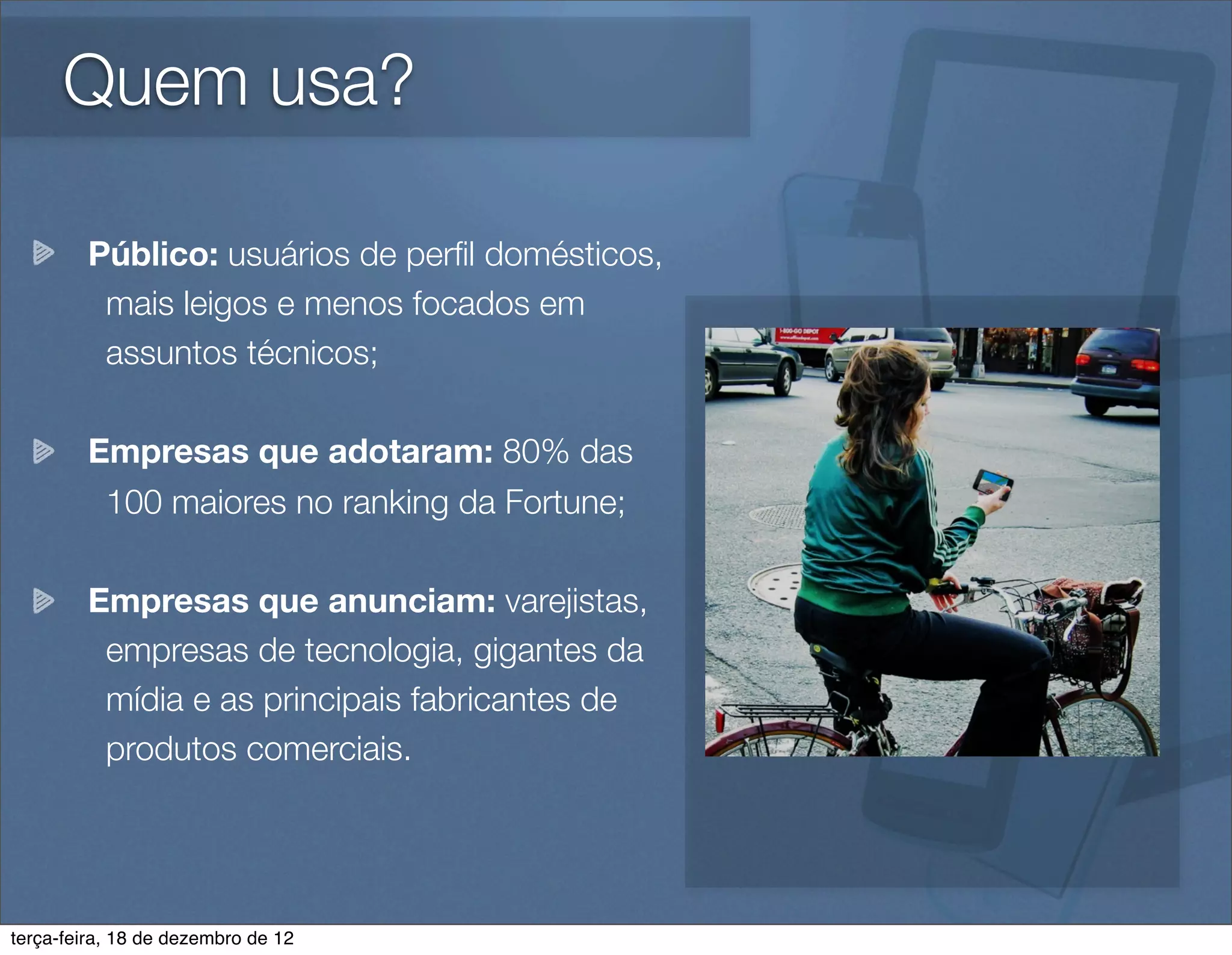 Quem usa?

        Público: usuários de perﬁl domésticos,
         mais leigos e menos focados em
         assuntos técnicos;

        Empresas que adotaram: 80% das
         100 maiores no ranking da Fortune;

        Empresas que anunciam: varejistas,
         empresas de tecnologia, gigantes da
         mídia e as principais fabricantes de
         produtos comerciais.




terça-feira, 18 de dezembro de 12
 