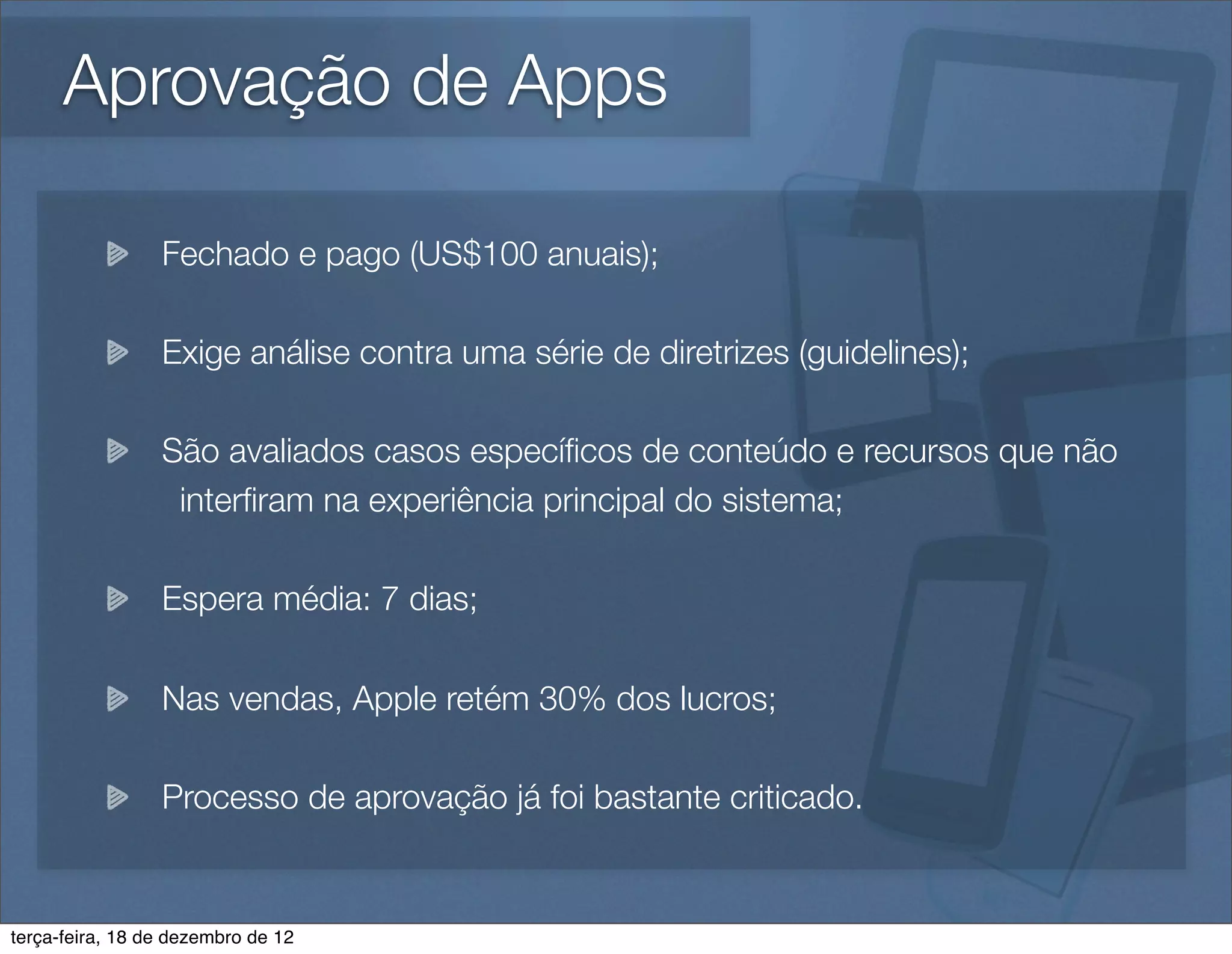 Aprovação de Apps

                 Fechado e pago (US$100 anuais);

                 Exige análise contra uma série de diretrizes (guidelines);

                 São avaliados casos especíﬁcos de conteúdo e recursos que não
                  interﬁram na experiência principal do sistema;

                 Espera média: 7 dias;

                 Nas vendas, Apple retém 30% dos lucros;

                 Processo de aprovação já foi bastante criticado.


terça-feira, 18 de dezembro de 12
 