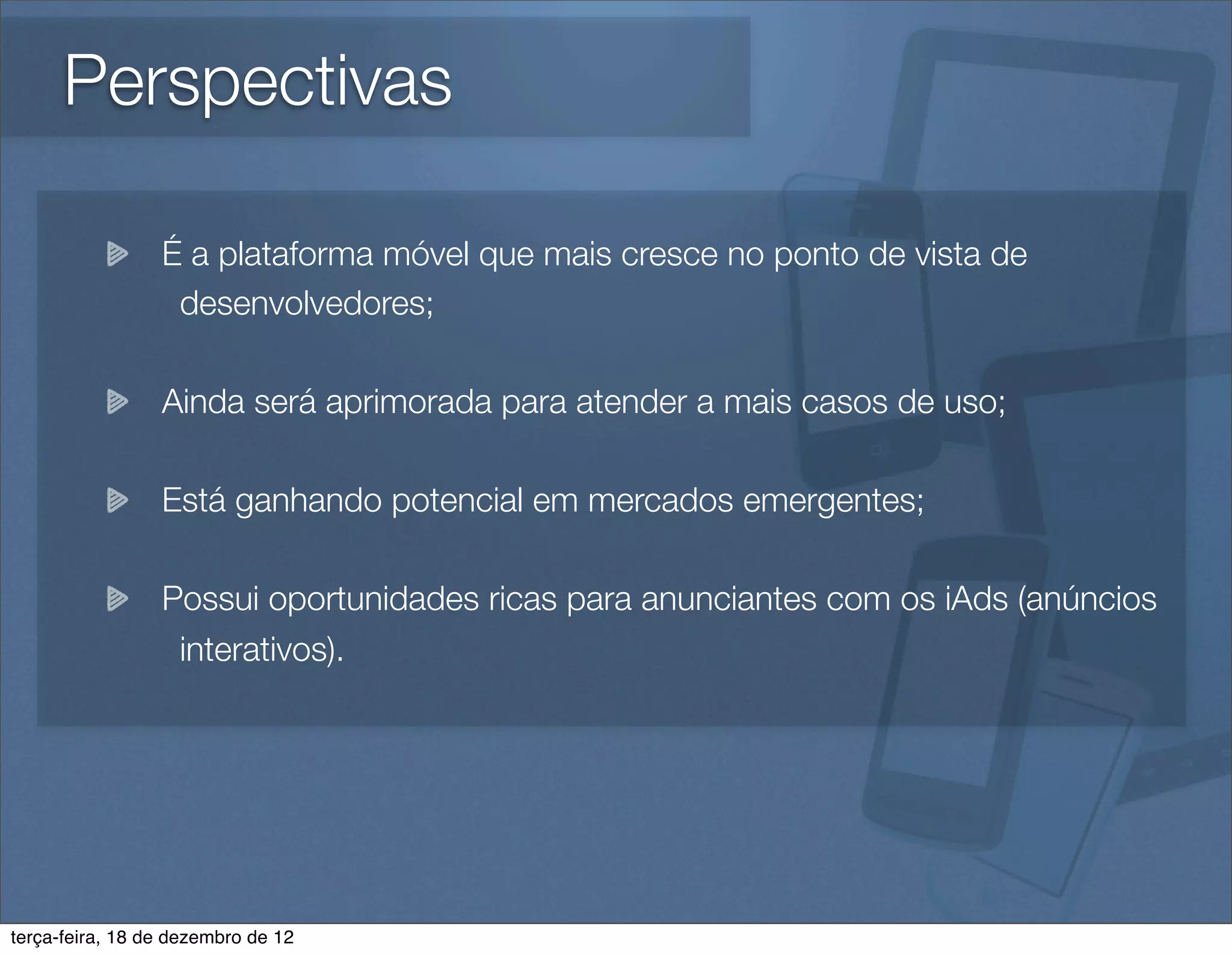 Perspectivas

                 É a plataforma móvel que mais cresce no ponto de vista de
                  desenvolvedores;

                 Ainda será aprimorada para atender a mais casos de uso;

                 Está ganhando potencial em mercados emergentes;

                 Possui oportunidades ricas para anunciantes com os iAds (anúncios
                  interativos).




terça-feira, 18 de dezembro de 12
 