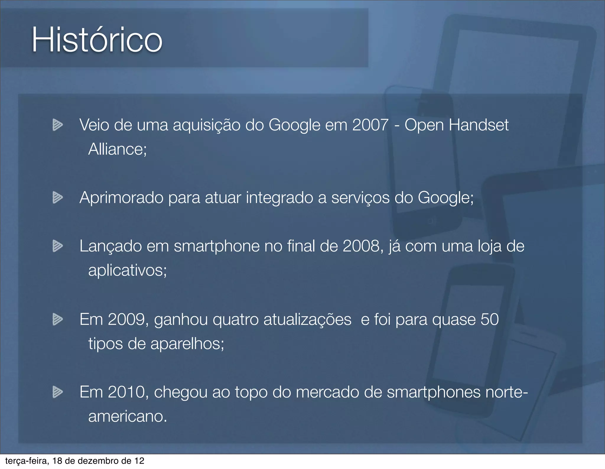 Histórico

                 Veio de uma aquisição do Google em 2007 - Open Handset
                  Alliance;

                 Aprimorado para atuar integrado a serviços do Google;

                 Lançado em smartphone no ﬁnal de 2008, já com uma loja de
                  aplicativos;

                 Em 2009, ganhou quatro atualizações e foi para quase 50
                  tipos de aparelhos;

                 Em 2010, chegou ao topo do mercado de smartphones norte-
                  americano.

terça-feira, 18 de dezembro de 12
 
