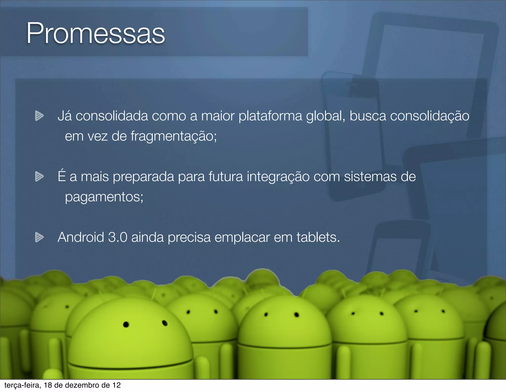 Promessas

               Já consolidada como a maior plataforma global, busca consolidação
                em vez de fragmentação;

               É a mais preparada para futura integração com sistemas de
                pagamentos;

               Android 3.0 ainda precisa emplacar em tablets.




terça-feira, 18 de dezembro de 12
 