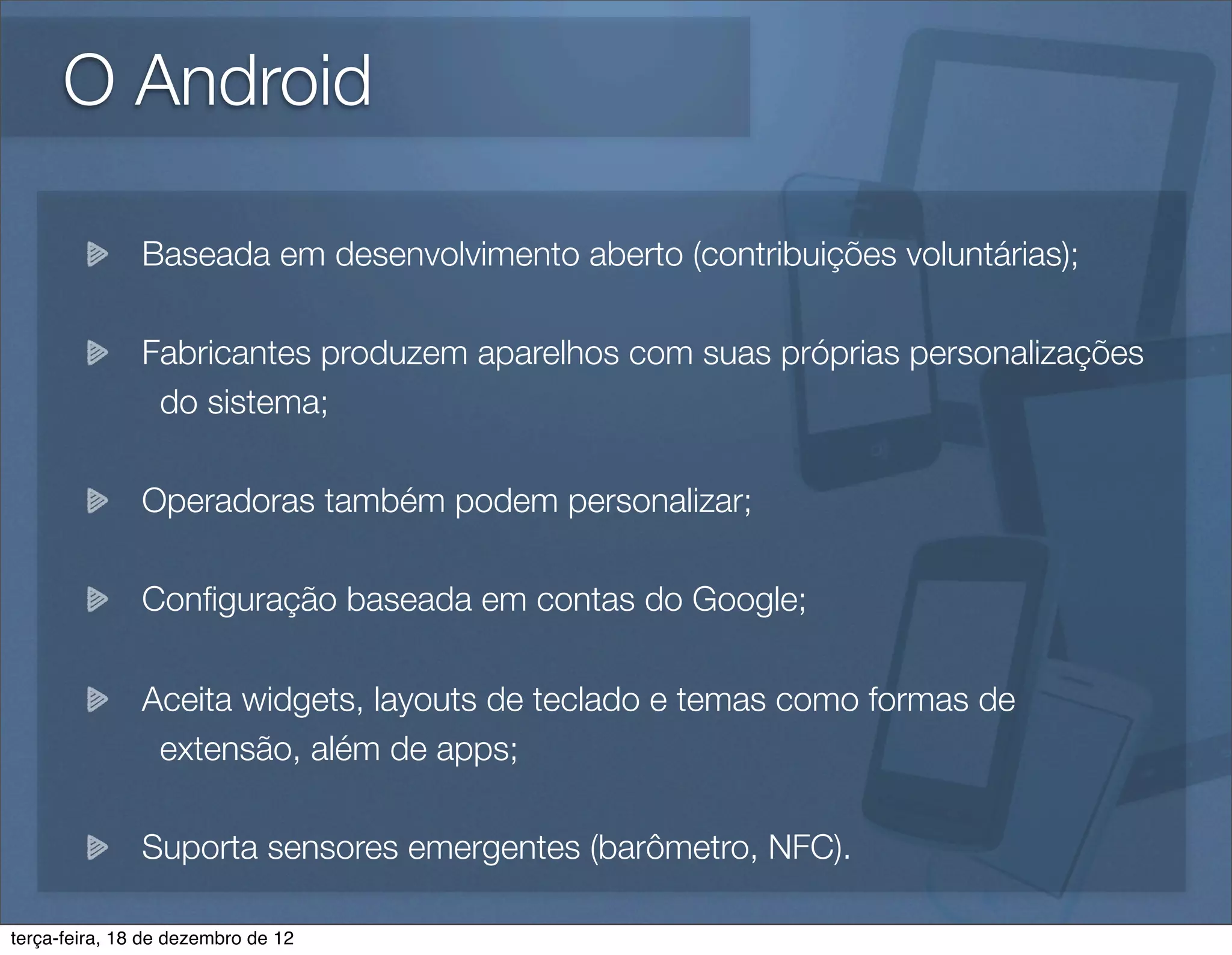 O Android

               Baseada em desenvolvimento aberto (contribuições voluntárias);

               Fabricantes produzem aparelhos com suas próprias personalizações
                do sistema;

               Operadoras também podem personalizar;

               Conﬁguração baseada em contas do Google;

               Aceita widgets, layouts de teclado e temas como formas de
                extensão, além de apps;

               Suporta sensores emergentes (barômetro, NFC).

terça-feira, 18 de dezembro de 12
 