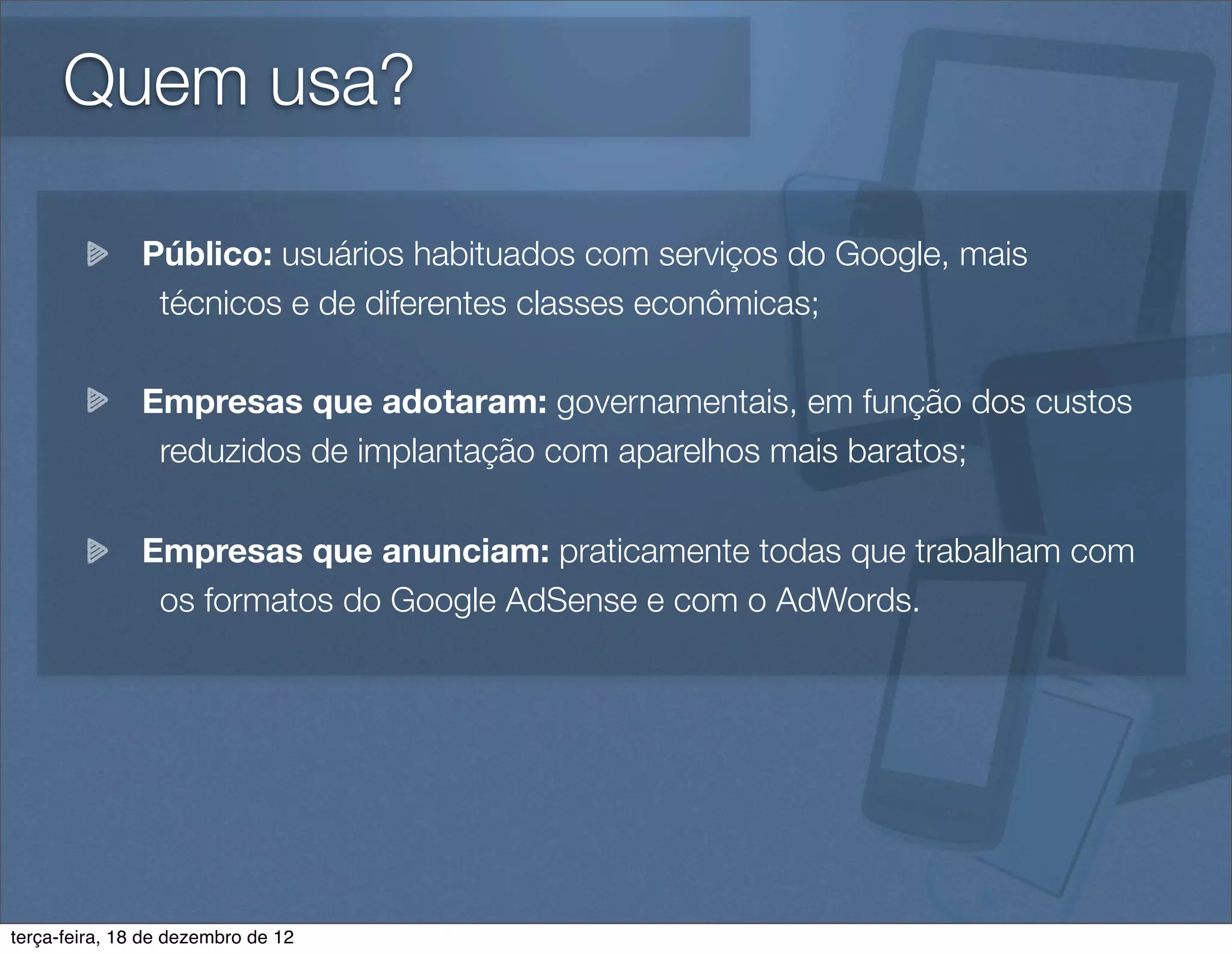 Quem usa?

               Público: usuários habituados com serviços do Google, mais
                técnicos e de diferentes classes econômicas;

               Empresas que adotaram: governamentais, em função dos custos
                reduzidos de implantação com aparelhos mais baratos;

               Empresas que anunciam: praticamente todas que trabalham com
                os formatos do Google AdSense e com o AdWords.




terça-feira, 18 de dezembro de 12
 