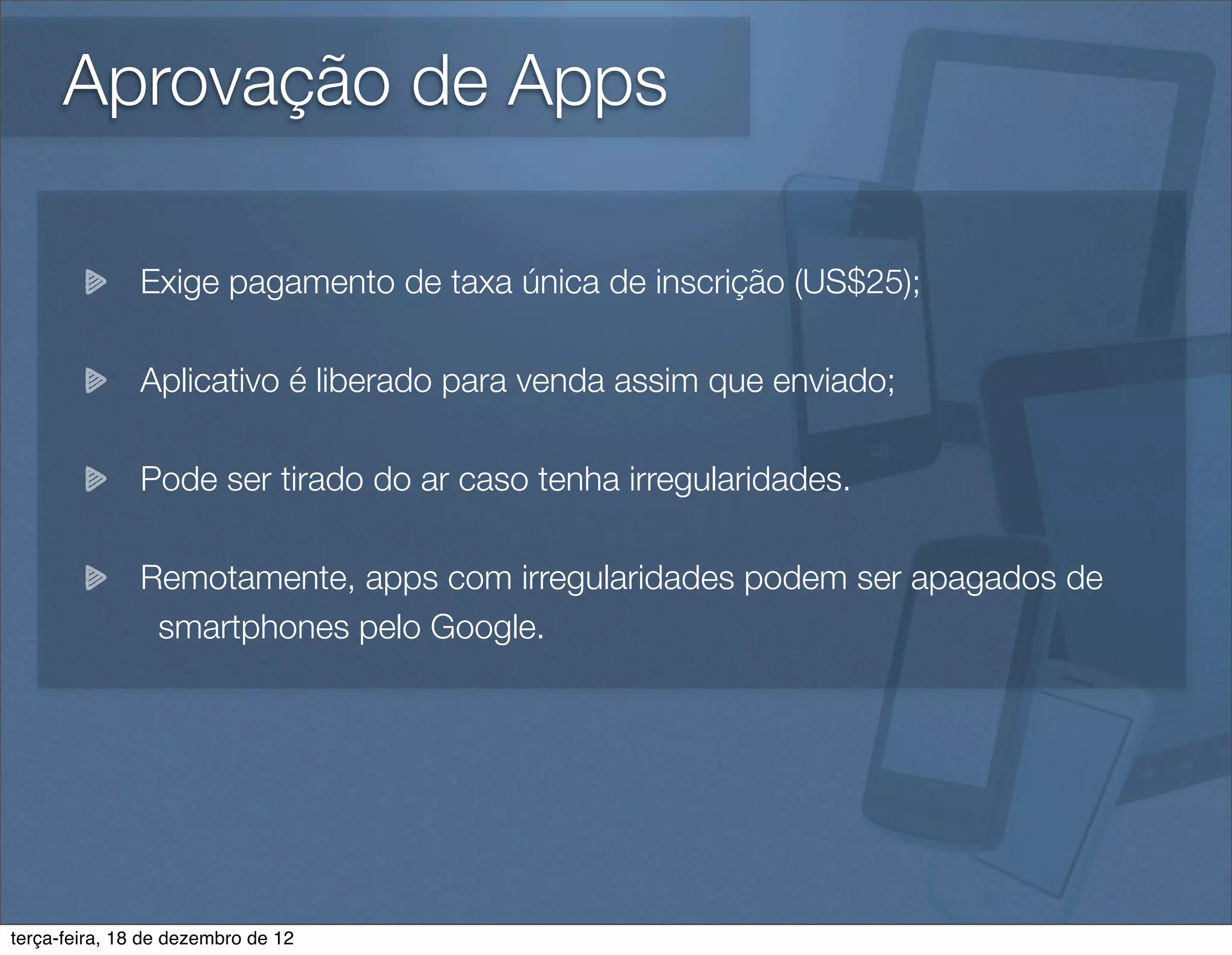 Aprovação de Apps

               Exige pagamento de taxa única de inscrição (US$25);

               Aplicativo é liberado para venda assim que enviado;

               Pode ser tirado do ar caso tenha irregularidades.

               Remotamente, apps com irregularidades podem ser apagados de
                smartphones pelo Google.




terça-feira, 18 de dezembro de 12
 