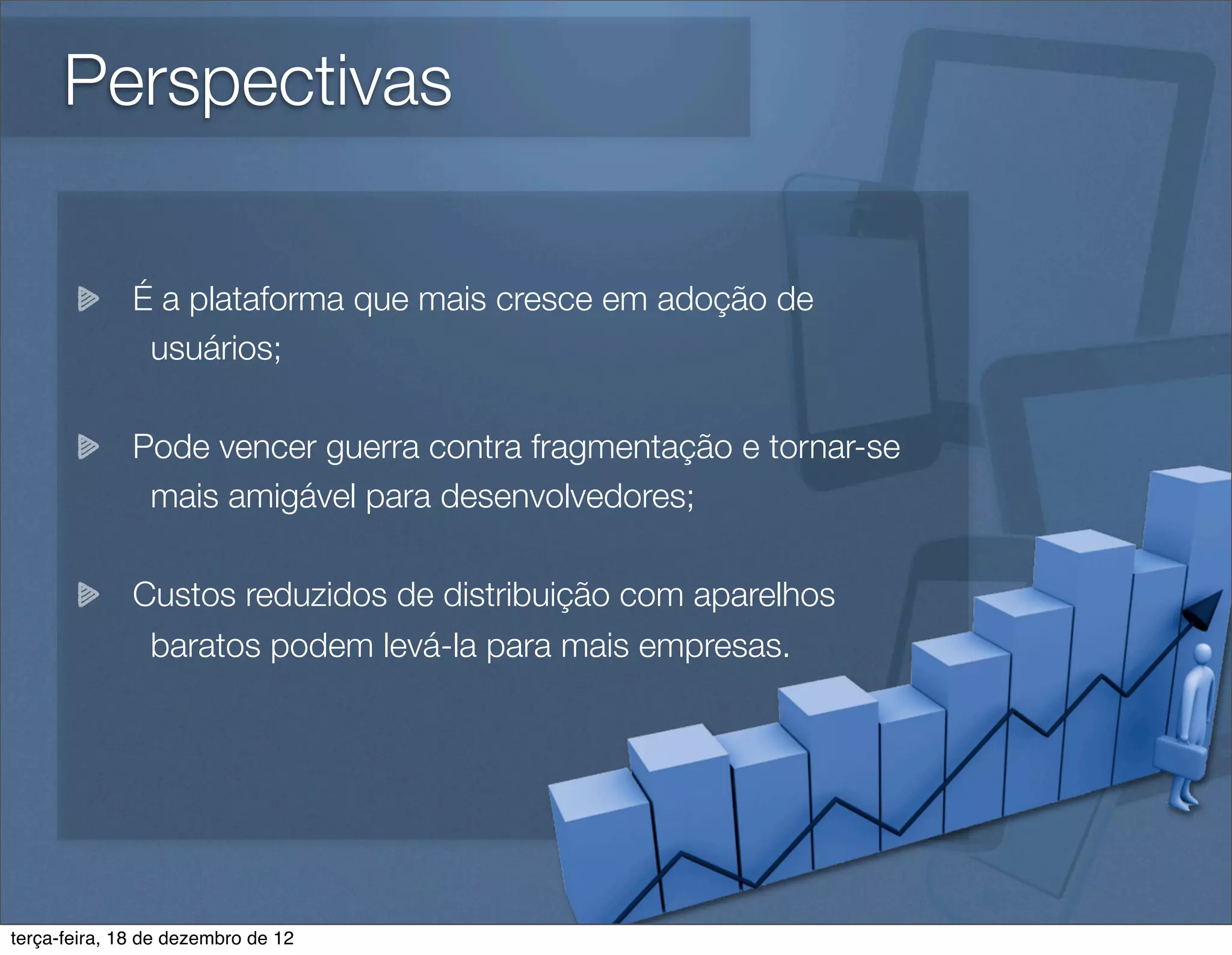 Perspectivas

              É a plataforma que mais cresce em adoção de
               usuários;

              Pode vencer guerra contra fragmentação e tornar-se
               mais amigável para desenvolvedores;

              Custos reduzidos de distribuição com aparelhos
               baratos podem levá-la para mais empresas.




terça-feira, 18 de dezembro de 12
 
