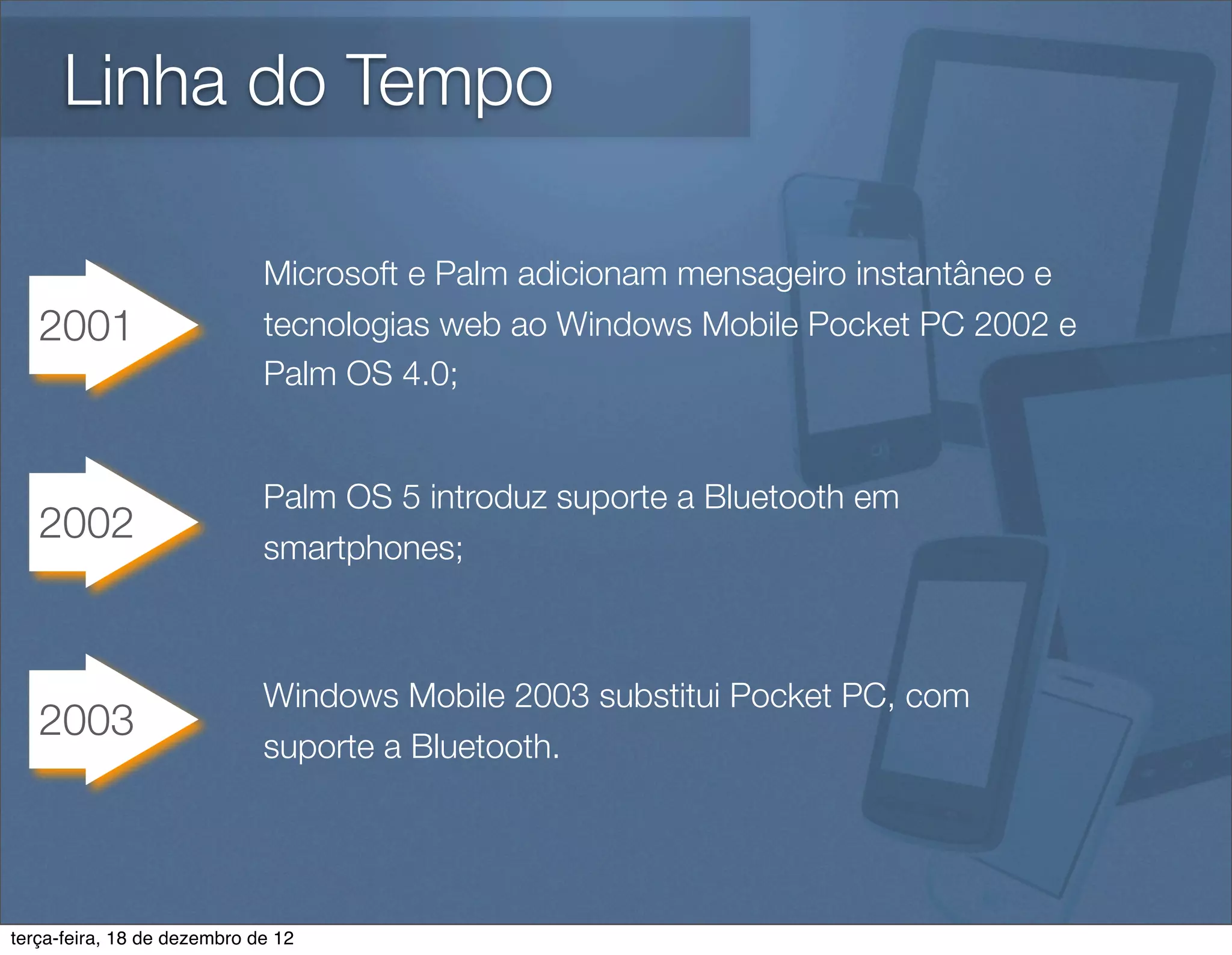 Linha do Tempo

                             Microsoft e Palm adicionam mensageiro instantâneo e
   2001                      tecnologias web ao Windows Mobile Pocket PC 2002 e
                             Palm OS 4.0;


                             Palm OS 5 introduz suporte a Bluetooth em
   2002                      smartphones;



                             Windows Mobile 2003 substitui Pocket PC, com
   2003
                             suporte a Bluetooth.




terça-feira, 18 de dezembro de 12
 