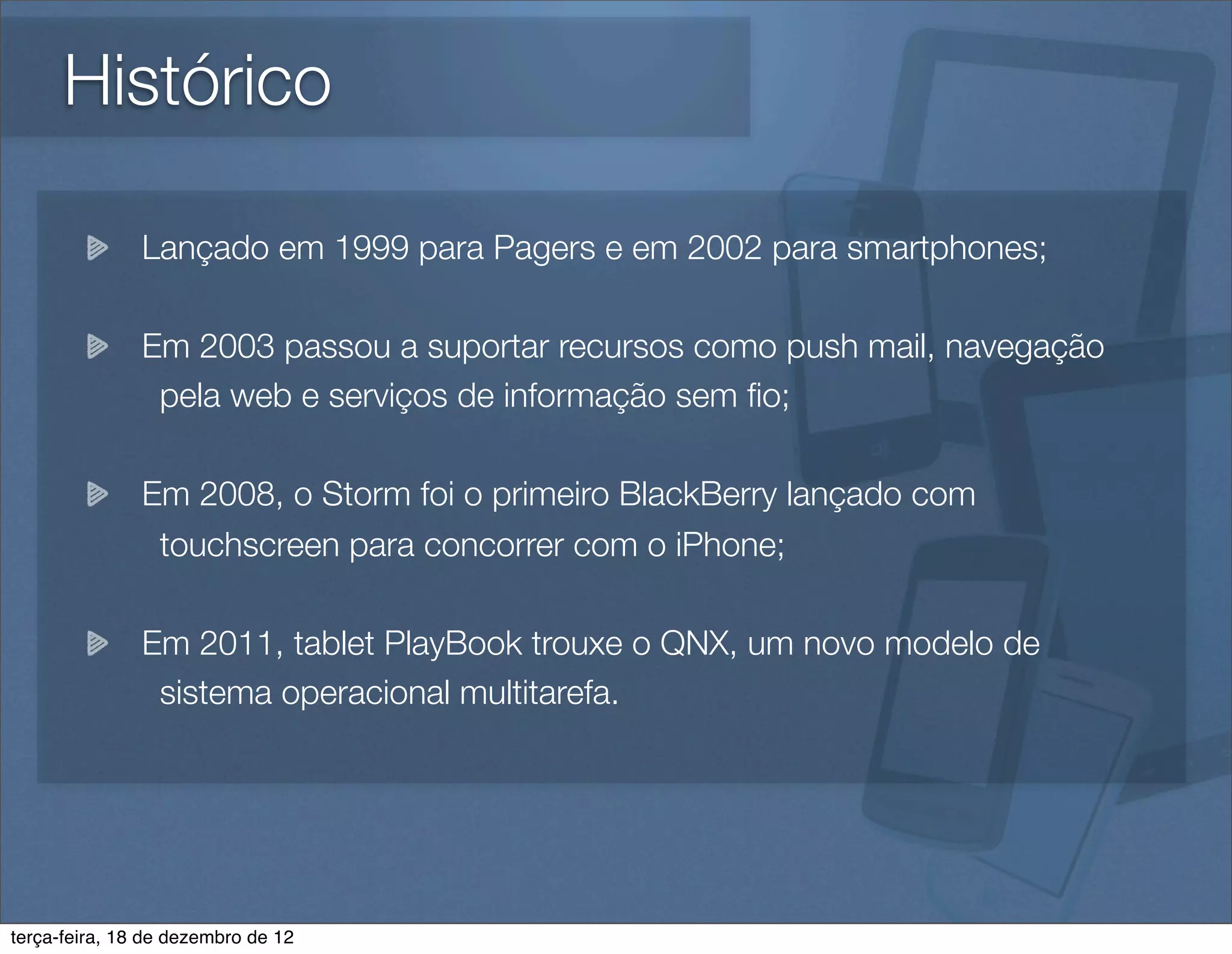 Histórico

               Lançado em 1999 para Pagers e em 2002 para smartphones;

               Em 2003 passou a suportar recursos como push mail, navegação
                pela web e serviços de informação sem ﬁo;

               Em 2008, o Storm foi o primeiro BlackBerry lançado com
                touchscreen para concorrer com o iPhone;

               Em 2011, tablet PlayBook trouxe o QNX, um novo modelo de
                sistema operacional multitarefa.




terça-feira, 18 de dezembro de 12
 