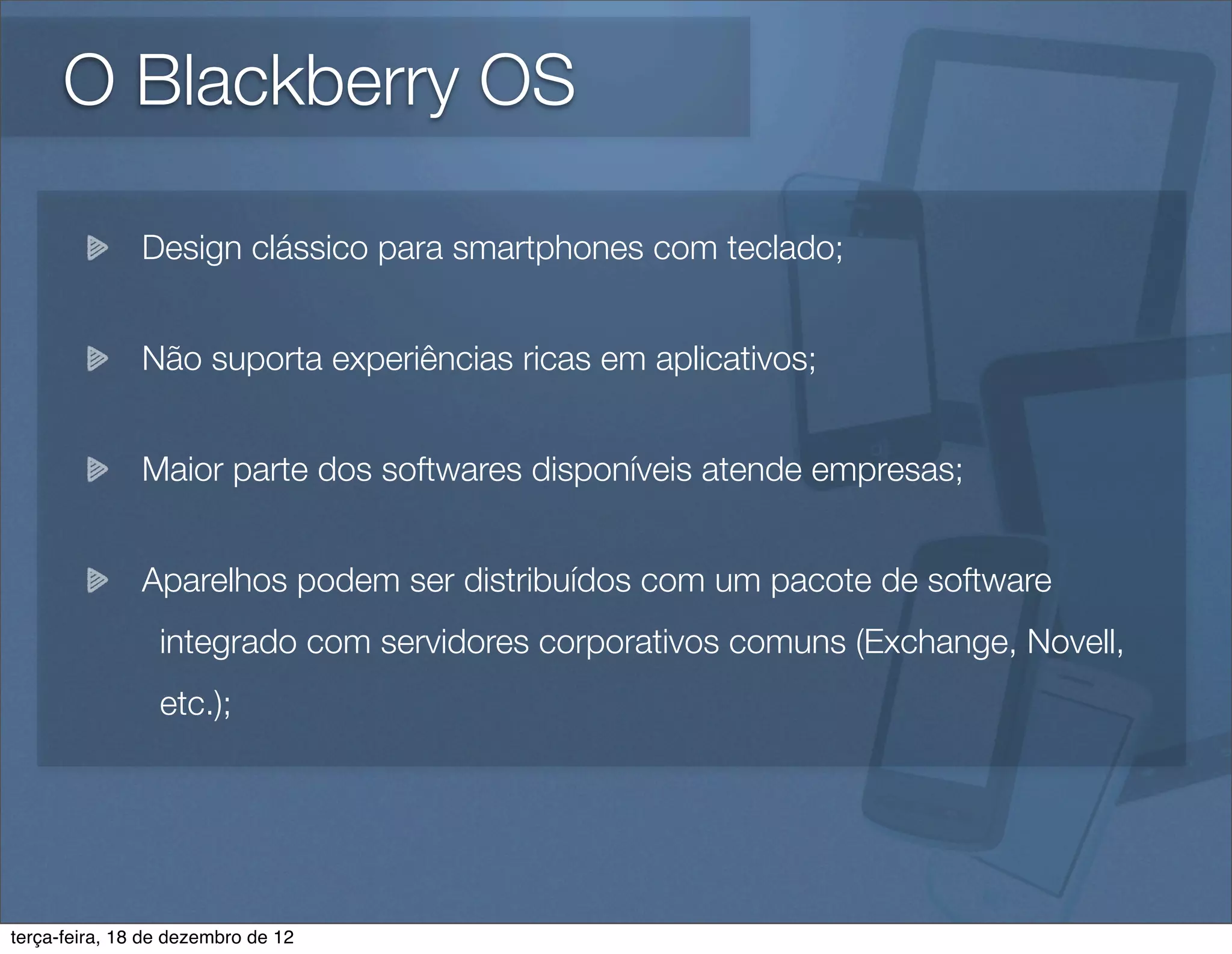 O Blackberry OS

               Design clássico para smartphones com teclado;


               Não suporta experiências ricas em aplicativos;


               Maior parte dos softwares disponíveis atende empresas;


               Aparelhos podem ser distribuídos com um pacote de software
                 integrado com servidores corporativos comuns (Exchange, Novell,
                 etc.);




terça-feira, 18 de dezembro de 12
 