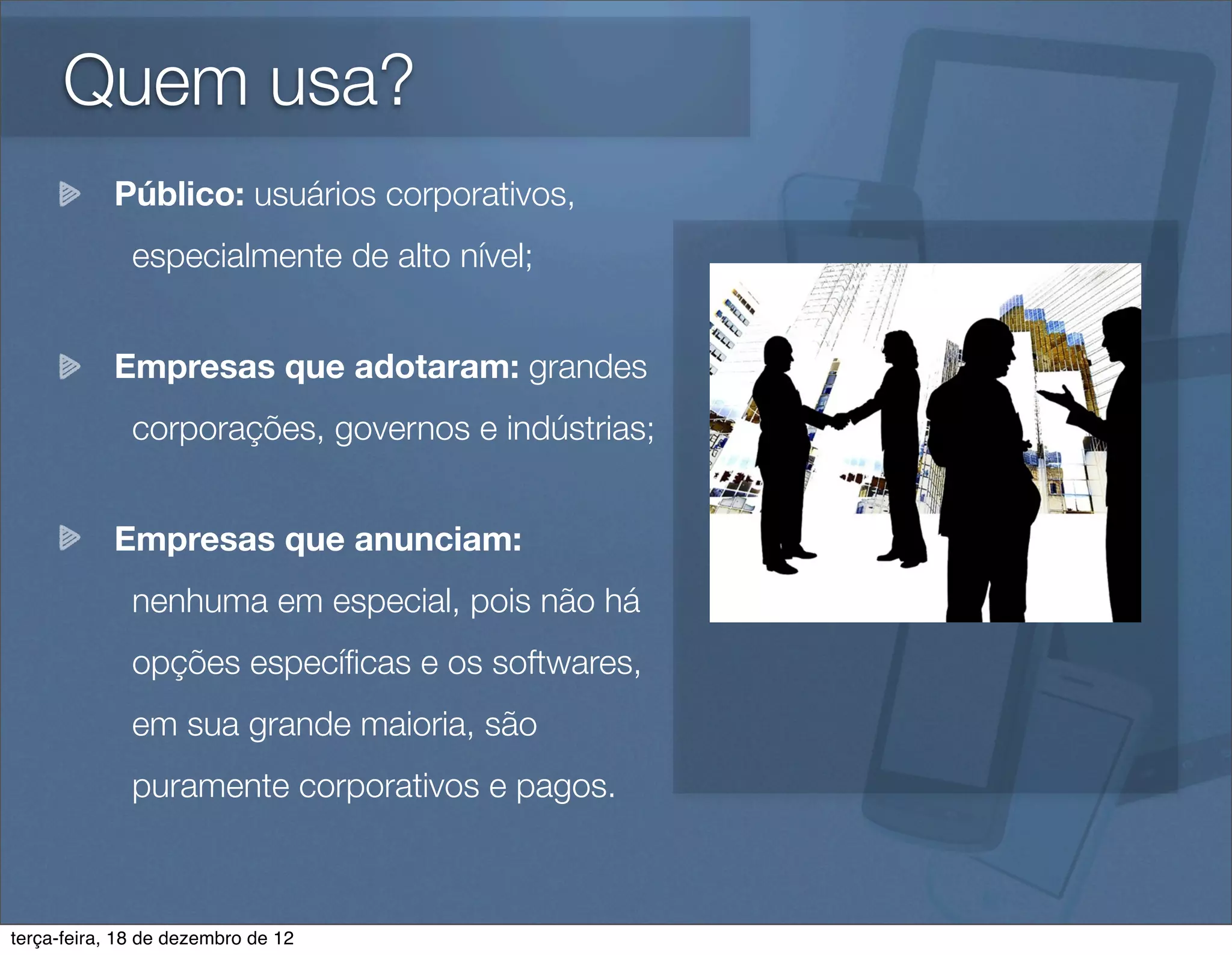 Quem usa?
            Público: usuários corporativos,
              especialmente de alto nível;


            Empresas que adotaram: grandes
              corporações, governos e indústrias;


            Empresas que anunciam:
              nenhuma em especial, pois não há
              opções especíﬁcas e os softwares,
              em sua grande maioria, são
              puramente corporativos e pagos.



terça-feira, 18 de dezembro de 12
 