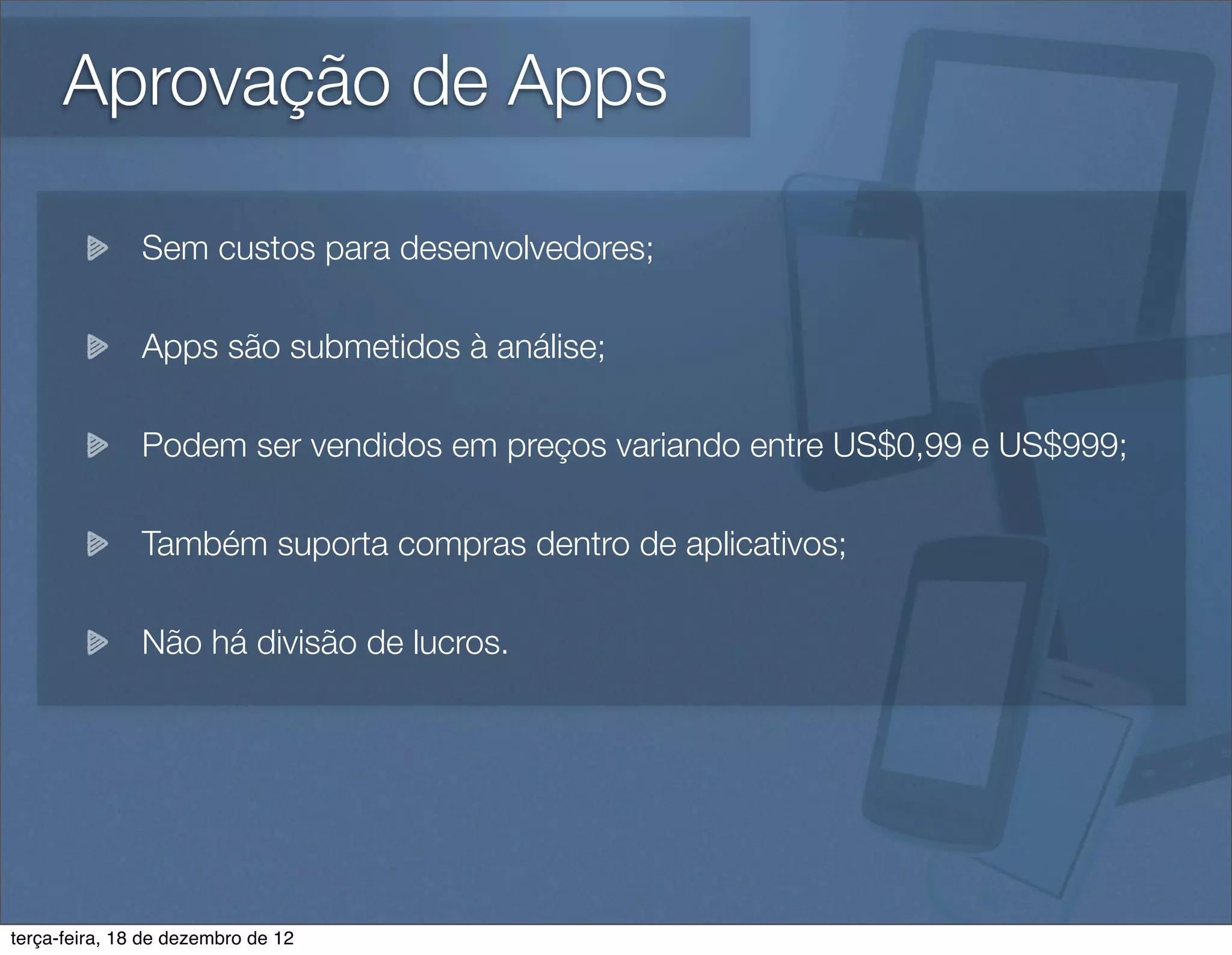 Aprovação de Apps

               Sem custos para desenvolvedores;

               Apps são submetidos à análise;

               Podem ser vendidos em preços variando entre US$0,99 e US$999;

               Também suporta compras dentro de aplicativos;

               Não há divisão de lucros.




terça-feira, 18 de dezembro de 12
 