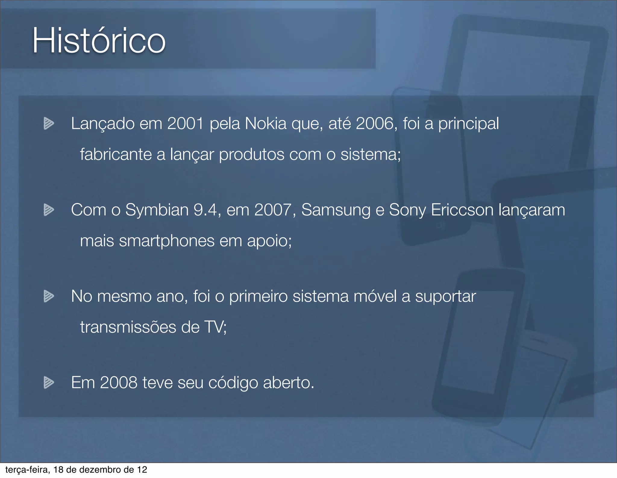Histórico

               Lançado em 2001 pela Nokia que, até 2006, foi a principal
                 fabricante a lançar produtos com o sistema;


               Com o Symbian 9.4, em 2007, Samsung e Sony Ericcson lançaram
                 mais smartphones em apoio;


               No mesmo ano, foi o primeiro sistema móvel a suportar
                 transmissões de TV;


               Em 2008 teve seu código aberto.



terça-feira, 18 de dezembro de 12
 