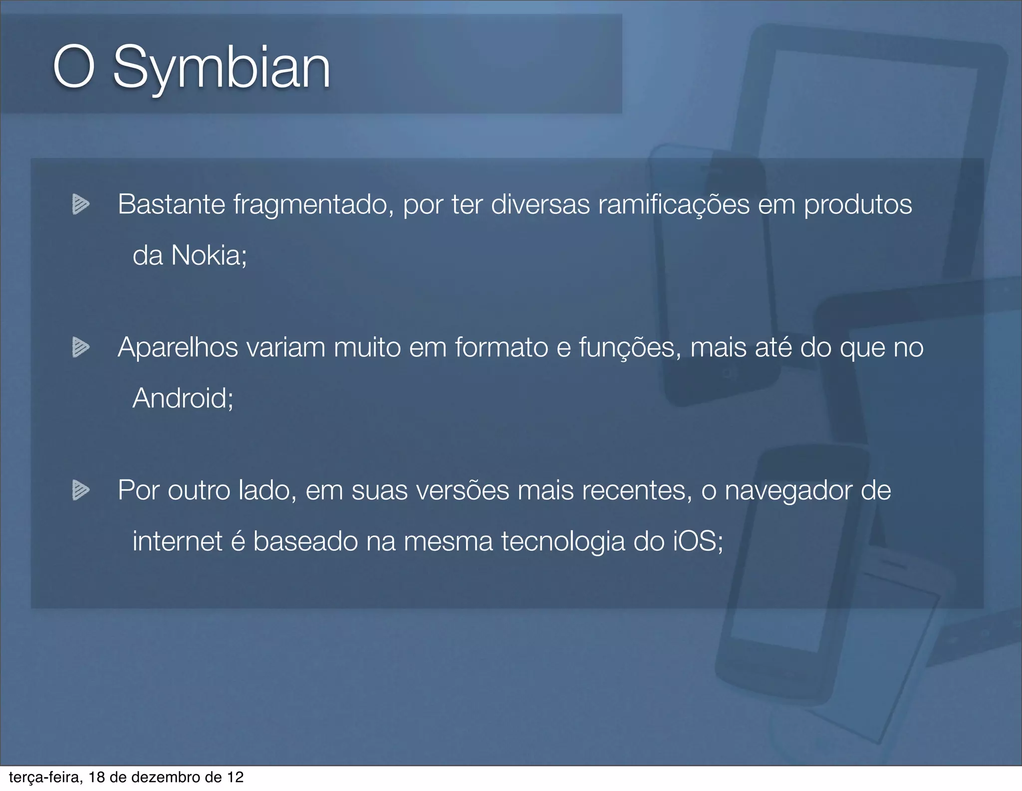 O Symbian

               Bastante fragmentado, por ter diversas ramiﬁcações em produtos
                 da Nokia;


               Aparelhos variam muito em formato e funções, mais até do que no
                 Android;


               Por outro lado, em suas versões mais recentes, o navegador de
                 internet é baseado na mesma tecnologia do iOS;




terça-feira, 18 de dezembro de 12
 