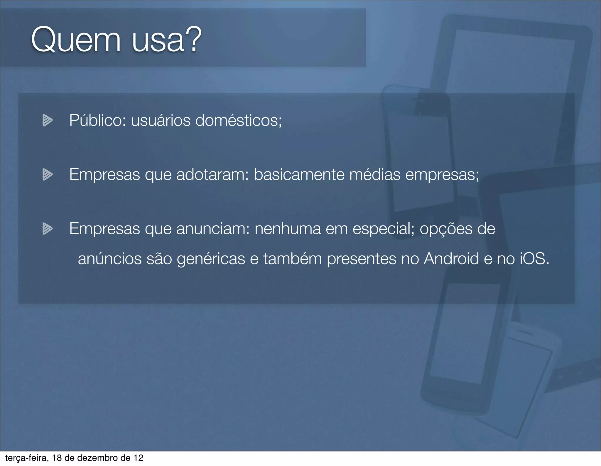 Quem usa?

               Público: usuários domésticos;


               Empresas que adotaram: basicamente médias empresas;


               Empresas que anunciam: nenhuma em especial; opções de
                 anúncios são genéricas e também presentes no Android e no iOS.




terça-feira, 18 de dezembro de 12
 