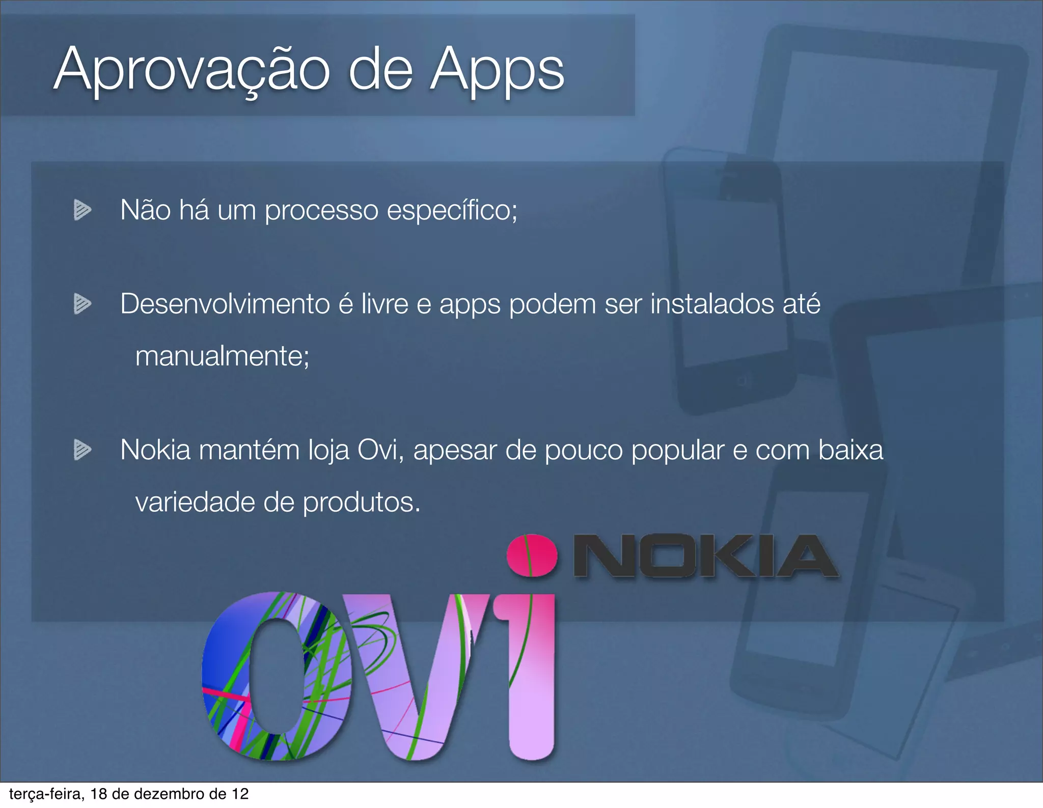 Aprovação de Apps

               Não há um processo especíﬁco;


               Desenvolvimento é livre e apps podem ser instalados até
                 manualmente;


               Nokia mantém loja Ovi, apesar de pouco popular e com baixa
                 variedade de produtos.




terça-feira, 18 de dezembro de 12
 