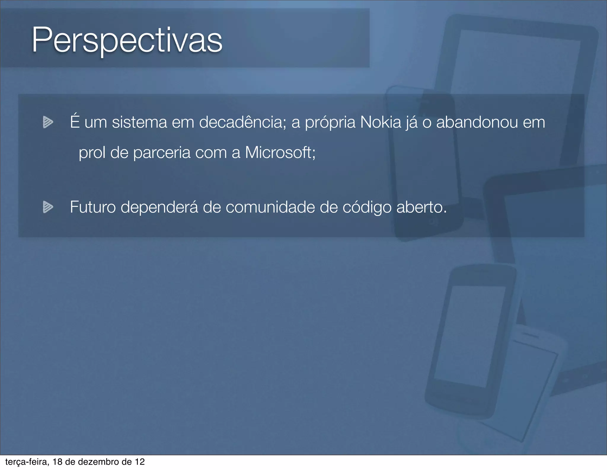 Perspectivas

               É um sistema em decadência; a própria Nokia já o abandonou em
                 prol de parceria com a Microsoft;


               Futuro dependerá de comunidade de código aberto.




terça-feira, 18 de dezembro de 12
 