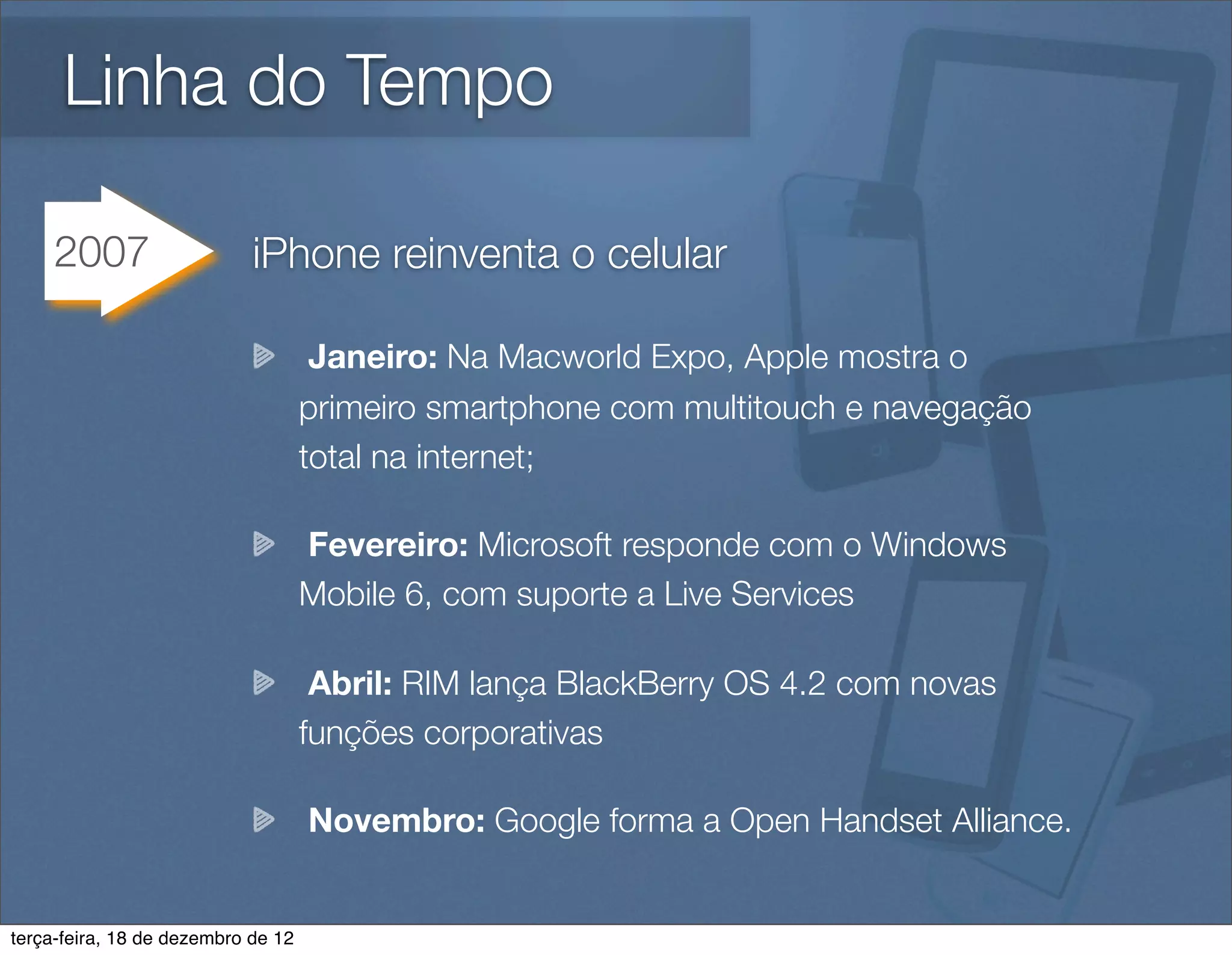 Linha do Tempo

     2007                   iPhone reinventa o celular

                                     Janeiro: Na Macworld Expo, Apple mostra o
                                    primeiro smartphone com multitouch e navegação
                                    total na internet;

                                    Fevereiro: Microsoft responde com o Windows
                                    Mobile 6, com suporte a Live Services

                                     Abril: RIM lança BlackBerry OS 4.2 com novas
                                    funções corporativas

                                    Novembro: Google forma a Open Handset Alliance.


terça-feira, 18 de dezembro de 12
 