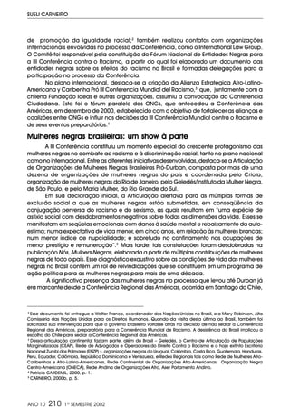ANO 10 210 1º SEMESTRE 2002
SUELI CARNEIRO
de promoção da igualdade racial;2
também realizou contatos com organizações
internacionais envolvidas no processo da Conferência, como o International Law Group.
O Comitê foi responsável pela constituição do Fórum Nacional de Entidades Negras para
a III Conferência contra o Racismo, a partir do qual foi elaborado um documento das
entidades negras sobre os efeitos do racismo no Brasil e formadas delegações para a
participação no processo da Conferência.
No plano internacional, destaca-se a criação da Alianza Estrategica Afro-Latino-
Americana y Caribenha Pró III Conferencia Mundial del Racismo,3
que, juntamente com a
chilena Fundação Ideas e outras organizações, assumiu a convocação da Conferencia
Ciudadana. Esta foi o fórum paralelo das ONGs, que antecedeu a Conferência das
Américas, em dezembro de 2000, estabelecido com o objetivo de fortalecer as alianças e
coalizões entre ONGs e influir nas decisões da III Conferência Mundial contra o Racismo e
de seus eventos preparatórios.4
Mulheres negras brasileiras: um show à parMulheres negras brasileiras: um show à parMulheres negras brasileiras: um show à parMulheres negras brasileiras: um show à parMulheres negras brasileiras: um show à partetetetete
A III Conferência constituiu um momento especial do crescente protagonismo das
mulheres negras no combate ao racismo e à discriminação racial, tanto no plano nacional
como no internacional. Entre as diferentes iniciativas desenvolvidas, destaca-se a Articulação
de Organizações de Mulheres Negras Brasileiras Pró-Durban, composta por mais de uma
dezena de organizações de mulheres negras do país e coordenada pelo Criola,
organização de mulheres negras do Rio de Janeiro, pelo Geledés/Instituto da Mulher Negra,
de São Paulo, e pelo Maria Mulher, do Rio Grande do Sul.
Em sua declaração inicial, a Articulação alertava para as múltiplas formas de
exclusão social a que as mulheres negras estão submetidas, em conseqüência da
conjugação perversa do racismo e do sexismo, as quais resultam em “uma espécie de
asfixia social com desdobramentos negativos sobre todas as dimensões da vida. Esses se
manifestam em seqüelas emocionais com danos à saúde mental e rebaixamento da auto-
estima; numa expectativa de vida menor, em cinco anos, em relação às mulheres brancas;
num menor índice de nupcialidade; e sobretudo no confinamento nas ocupações de
menor prestígio e remuneração”.5
Mais tarde, tais constatações foram desdobradas na
publicação Nós, Mulhers Negras, elaborada a partir de múltiplas contribuições de mulheres
negras de todo o país. Esse diagnóstico exaustivo sobre as condições de vida das mulheres
negras no Brasil contém um rol de reivindicações que se constituem em um programa de
ação política para as mulheres negras para mais de uma década.
A significativa presença das mulheres negras no processo que levou até Durban já
era marcante desde a Conferência Regional das Américas, ocorrida em Santiago do Chile,
2
Esse documento foi entregue a Walter Franco, coordenador das Nações Unidas no Brasil, e a Mary Robinson, Alta
Comissária das Nações Unidas para os Direitos Humanos. Quando da visita desta última ao Brasil, também foi
solicitada sua intervenção para que o governo brasileiro voltasse atrás na decisão de não sediar a Conferência
Regional das Américas, preparatória para a Conferência Mundial de Racismo. A desistência do Brasil implicou a
escolha do Chile para sediar a Conferência Regional das Américas.
3
Dessa articulação continental faziam parte, além do Brasil – Geledés, o Centro de Articulação de Populações
Marginalizadas (CEAP), Rede de Advogados e Operadores do Direito Contra o Racismo e o hoje extinto Escritório
Nacional Zumbi dos Palmares (ENZP) –, organizações negras do Uruguai, Colômbia, Costa Rica, Guatemala, Honduras,
Peru, Equador, Colômbia, República Dominicana e Venezuela, e Redes Regionais tais como Rede de Mulheres Afro-
Caribenhas e Afro-Latino-Americanas, Rede Continental de Organizações Afro-Americanas, Organização Negra
Centro-Americana (ONECA), Rede Andina de Organizações Afro, Aser Parlamento Andino.
4
Patrícia CARDEMIL, 2000, p. 1.
5
CARNEIRO, 2000b, p. 5.
 