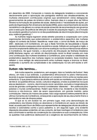 ESTUDOS FEMINISTAS 211 1/2002
A BATALHA DE DURBAN
em dezembro de 2000. Compondo a maioria da delegação brasileira e concorrendo
decisivamente para a aprovação dos parágrafos relativos aos afrodescendentes, as
mulheres ofereceram contribuições originais que sensibilizaram várias delegações
governamentais de países da América Latina. Exemplo disso é o papel ativo de Fátima
Oliveira na formulação de questões de saúde, destacando a “necessidade de ações, por
parte da Organização Pan-Americana de Saúde (OPAS), para o reconhecimento do recorte
racial/étnico e de gênero no campo da saúde acrescido de recomendação aos governos
para a execução de políticas de atenção à saúde da população negra (...) e a inclusão
da condição genética humana no rol das possibilidades de discriminação (discriminação
e/ou violência genética)”.6
As mulheres negras lograram ainda estreitar parcerias e cooperação com outras
organizações feministas que potencializaram a problemática específica das mulheres
negras no contexto de Durban. Ressalte-se, nesse caso, o Jornal da Rede, de março de
2001, dedicado à III Conferência, em que a Rede Feminista de Sexualidade e Saúde
apresenta estudos e pesquisas sobre raça/etnia e saúde. Editado em português e inglês, o
Jornal foi amplamente distribuído com enorme aceitação nos fóruns internacionais relativos
à Conferência. De igual maneira, o documento da Articulação de Mulheres Brasileiras
(AMB) Mulheres negras: um retrato da discriminação racial no Brasil consistiu em mais
uma contribuição das mulheres brasileiras à Conferência, para ampliar a visibilidade da
problemática específica das mulheres negras na sociedade brasileira. Essas iniciativas
refletem o novo estágio de relacionamento entre mulheres negras e brancas no Brasil,
sinalizando o aumento da cumplicidade e da colaboração na luta anti-racista e anti-
sexista.
Durban não terminou...Durban não terminou...Durban não terminou...Durban não terminou...Durban não terminou...
Sob muitos aspectos, poderíamos, sem exagero, falar na ‘batalha de Durban’. Nela
aflorou, em toda a sua extensão, a problemática étnico/racial no plano internacional,
levando à quase impossibilidade de alcançar um consenso mínimo entre as nações para
enfrentá-la. O que parecia retórica de ativista anti-racista se manifestou em Durban como
de fato é: as questões étnicas, raciais, culturais e religiosas, e todos os problemas nos quais
elas se desdobram – racismo, discriminação racial, xenofobia, exclusão e marginalização
social de grandes contingentes humanos considerados ‘diferentes’ – têm potencial para
polarizar o mundo contemporâneo. Podem opor Norte e Sul, Ocidente e não-Ocidente,
brancos e não-brancos, além de serem responsáveis, em grande medida, pelas
contradições internas da maioria dos países. Essa carga explosiva esteve presente até os
últimos momentos da Conferência, ameaçando a aprovação de seu documento final e a
permanência nela de diversos países.
O que se viu em Durban foi, em primeiro lugar, mais uma demonstração de
unilateralismo dos Estados Unidos ao abandonar a Conferência em apoio ao Estado de
Israel, acusado pelo Fórum de ONGs e por representantes de delegações oficiais de práticas
racistas e colonialistas contra o povo palestino; e, em segundo lugar, uma evidente
disposição dos países ocidentais, em seu conjunto, de fazer naufragar a Conferência caso
esta caminhasse no sentido da condenação do colonialismo e suas conseqüências. Entre
as questões mais polêmicas destacaram-se a exigência de reconhecimento do tráfico
6
Fátima OLIVEIRA, 2001, p. 25.
 