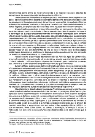 ANO 10 212 1º SEMESTRE 2002
SUELI CARNEIRO
transatlântico como crime de lesa-humanidade e de reparações pelos séculos de
escravidão e de exploração colonial do continente africano.7
Questões de natureza jurídica e de princípios são subjacentes à intransigência dos
países ocidentais em admitir a escravidão africana como crime de lesa-humanidade, pois
tal reconhecimento daria suporte para demandas por reparações, por parte de africanos
e de afrodescendentes, contra os países que se beneficiaram direta ou indiretamente do
tráfico negreiro, da exploração da escravidão e das riquezas do continente africano.
Uma outra dimensão dessa problemática constituiu um permanente não-dito, mas
subentendido no posicionamento dos países ocidentais. Para além do objetivo de impedir
a aprovação de qualquer proposta que abrisse brechas para reparações, estes também
lutavam para impedir a condenação do passado colonial, sobretudo porque isso significaria
o questionamento e a crítica aos fundamentos que justificaram o colonialismo e a expansão
econômica do Ocidente: (a) a sua suposta superioridade racial e cultural; e (b) a convicção
de sua missão civilizatória em relação aos povos considerados inferiores, ou seja, a certeza
de que acordaram os povos da África para a civilização e destinaram os bens ociosos no
continente africano para o progresso de toda a humanidade. Entendemos ser a persistência
dessas visões um dos condicionantes do fato de que o máximo que as delegações
ocidentais se dispuseram a aceitar como desculpas pelo passado colonial foi a admissão
de ‘eventuais males ou excessos’ do colonialismo.
Nesse contexto, a aprovação da Declaração e do Plano de Ação da Conferência,
em um clima de alta dramaticidade, foi, em si mesma, uma de suas grandes vitórias, dada
a intensidade dos conflitos e disputas ali presentes. Entretanto, para os afrodescendentes
das Américas e os afro-brasileiros em particular, há muito que comemorar.
Durban ratificou as conquistas da Conferência Regional das Américas, incorporando
vários parágrafos consensuados em Santiago do Chile e tornou o termo ‘afrodescendente’
linguagem consagrada nas Nações Unidas, assim designando um grupo específico de
vítimas de racismo e discriminação. Além disso, reconheceu a urgência de implementação
de políticas públicas para a eliminação das desvantagens sociais de que esse grupo
padece, recomendando aos Estados e aos organismos internacionais, entre outras medidas,
que “elaborem programas voltados para os afrodescendentes e destinem recursos
adicionais aos sistemas de saúde, educação, habitação, eletricidade, água potável e às
medidas de controle do meio ambiente, e que promovam a igualdade de oportunidades
no emprego, bem como outras iniciativas de ação afirmativa ou positiva”.8
O protagonismo dos afrodescendentes das Américas para se verem reconhecidos
pela Conferência de Durban se consubstancia, também, no parágrafo 33 da Declaração,
aprovado com a seguinte redação: “Consideramos essencial que todos os países da região
das Américas e de todas as demais zonas da diáspora africana reconheçam a existência
de sua população de origem africana e as contribuições culturais, econômicas, políticas
e científicas dadas por essa população, e que admitam a persistência do racismo, a
discriminação racial, a xenofobia e as formas conexas de intolerância que a afetam de
maneira específica, e reconheçam que, em muitos países, a desigualdade histórica no
que diz respeito, entre outras coisas, ao acesso à educação, à atenção à saúde, à
habitação tem sido uma causa profunda das disparidades sócio-econômicas que a
afetam.”
7
Esses temas mantiveram o Canadá e a União Européia em permanente ameaça de também abandonarem a
Conferência, e foram usados pelos Estados Unidos, durante as três reuniões do Comitê Preparatório, ocorridas em
Genebra, para justificar a sua não-participação em Durban.
8
Parágrafo 5 do Programa de Ação da Conferência de Durban.
 