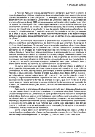 ESTUDOS FEMINISTAS 213 1/2002
A BATALHA DE DURBAN
O Plano de Ação, por sua vez, apresenta vários parágrafos que instam os Estados à
adoção de políticas públicas nas diversas áreas sociais voltadas para a promoção social
dos afrodescedentes. E o seu parágrafo 176, tendo por base as metas internacionais de
desenvolvimento acordadas nas Conferências da ONU da década de 1990, estabelece
um marco temporal de até 2015 para que aquelas metas sejam alcançadas, “com o fim
de superar de forma significativa a defasagem existente nas condições de vida com que
se defrontam as vítimas do racismo, da discriminação racial, da xenofobia e das formas
conexas de intolerância, em particular no que diz respeito às taxas de analfabetismo, de
educação primária universal, à mortalidade infantil, à mortalidade de crianças menores
de 5 anos, à saúde, à atenção da saúde reprodutiva para todos e ao acesso a água
potável; a aprovação dessas políticas também levará em conta a promoção da igualdade
de gênero”.
A III Conferência reconhece a problemática específica das mulheres
afrodescendentes e as múltiplas formas de discriminação que enfrentam. O parágrafo 9
do Plano de Ação pede aos Estados que “reforcem medidas e políticas a favor das mulheres
e jovens afrodescendentes, tendo presente que o racismo os afeta mais profundamente,
colocando-os em situação de maior marginalização e desvantagens”. E o parágrafo 10
insta os Estados a “garantirem aos povos africanos e afrodescendentes, em particular a
mulheres e crianças, o acesso à educação e às novas tecnologias, oferecendo-lhes recursos
suficientes nos estabelecimentos educacionais e nos programas de desenvolvimento
tecnológico e de aprendizagem à distância nas comunidades locais, e os insta também a
que façam o necessário para que os programas de estudos em todos os níveis incluam o
ensino cabal e exato da história e da contribuição dos povos africanos”.
Em suma, os documentos aprovados em Durban instam os Estados a adotarem a
eliminação da desigualdade racial nas metas a serem alcançadas por suas políticas
universalistas. No Brasil, isso equivaleria, por exemplo, a alterar o padrão de desigualdade
nos índices educacionais de negros e brancos, que, segundo os dados do IPEA, manteve-
se inalterado por quase todo o século XX, apesar da democratização do acesso à
educação. Significaria redesenhar as políticas na área de saúde, de forma a permitir a
equalização da expectativa de vida de brancos e negros, que é em média de 5 anos
menor para os negros; promover o acesso racialmente democrático ao mercado de
trabalho, às diferentes ocupações, à terra, à moradia e ao desenvolvimento cultural e
tecnológico.
Assim posto, a agenda que Durban impõe vai muito além das propostas de cotas
que vêm monopolizando e polarizando o debate da questão racial no Brasil. Embora sejam
um dos efeitos positivos da Conferência, as cotas podem reduzir e obscurecer a amplitude
e diversidade dos temas a serem enfrentados para o combate ao racismo e à discriminação
racial na sociedade brasileira. O que Durban ressalta e advoga é a necessidade de uma
intervenção decisiva nas condições de vida das populações historicamente discriminadas.
É o desafio de eliminação do fosso histórico que separa essas populações dos demais
grupos, o qual não pode ser enfrentado com a mera adoção de cotas para o ensino
universitário. Precisa-se delas e de muito mais.
Como sempre ocorre com as Conferências convocadas pelas Nações Unidas, é
preciso transformar as boas intenções em ações concretas que permitam ao Estado brasileiro
realizar a eqüidade de gênero e de raça pela qual lutamos em Durban e sempre.
 