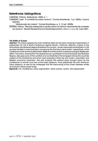 ANO 10 214 1º SEMESTRE 2002
SUELI CARNEIRO
The Battle of DurbanThe Battle of DurbanThe Battle of DurbanThe Battle of DurbanThe Battle of Durban
Abstract:Abstract:Abstract:Abstract:Abstract: This article assesses the main initiatives taken by the black movement organization in
preparation for the III World Conference Against Racism. Particular attention is given to the
Articulação das Mulheres Negras Brasileiras Pro-Durban, whose meaningful participation in the
process resulted in important gains concerning the final documents drawn, respectively, at the
Conference of the Americas (December 2000) and at the Durban Conference (August-September
2001). The author, drawing from her experience as a participant in the Articulação das Mulheres
Negras, discusses some of the conflicts and contradictions that emerged among the countries
present at the Conference and which were revealing of their ties with racism, colonialism and
Western economic expansion. She also analyzes the political gains brought about by the
Conference to women and men of the black diaspora, more specifically the Latin American
black diaspora, as well as the challenges that the overcoming of the chasm between whites
and blacks in Brazil poses today.
KeywordsKeywordsKeywordsKeywordsKeywords: U.N. Conference, black organization, black women, racism, afro-descendent.
RRRRReferências bibliográficaseferências bibliográficaseferências bibliográficaseferências bibliográficaseferências bibliográficas
CARDEMIL, Patrícia. Notecierres, 2000, p. 1.
CARNEIRO, Sueli. “A conferência sobre racismo”. Correio Braziliense, 7 jul. 2000a. Coluna
Opinião.
_____. “Matriarcado da miséria”. Correio Braziliense, p. 5, 15 set. 2000b.
OLIVEIRA, Fátima. “Atenção adequada à saúde e ética na ciência: ferramentas de combate
ao racismo”. Revista Perspectivas em Saúde Reprodutiva, ano 2, n. 4, p. 25, maio 2001.
 