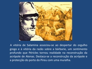 A vitória de Salamina associou-se ao despertar do orgulho grego e à vitória da razão sobre a bárbarie, um sentimento profundo que Péricles tornou realidade na reconstrução da acrópole de Atenas. Destaca-se a reconstrução da acrópole e a protecção do porto do Pireu com uma muralha. 