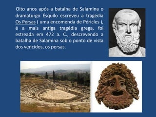 Oito anos após a batalha de Salamina o dramaturgo Ésquilo escreveu a tragédia Os Persas ( uma encomenda de Péricles ), é a mais antiga tragédia grega, foi estreada em 472 a. C., descrevendo a batalha de Salamina sob o ponto de vista dos vencidos, os persas.