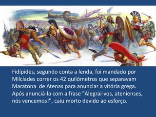 Fidípides, segundo conta a lenda, foi mandado por Milcíades correr os 42 quilómetros que separavam Maratona  de Atenas para anunciar a vitória grega. Após anunciá-la com a frase "Alegrai-vos, atenienses, nós vencemos!", caiu morto devido ao esforço.