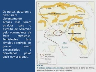 Os persas atacaram e destruíram violentamente Atenas mas foram atraídos para o estreito de Salamina pelo comandante da frota ateniense, Temístocles. Este simulou a retirada; os persas foram encurralados e derrotados pelos agéis navios gregos.