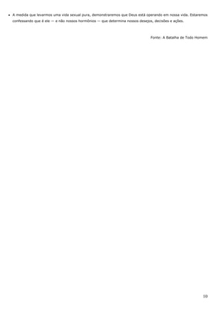 10
• A medida que levarmos uma vida sexual pura, demonstraremos que Deus está operando em nossa vida. Estaremos
confessando que é ele — e não nossos hormônios — que determina nossos desejos, decisões e ações.
Fonte: A Batalha de Todo Homem
 