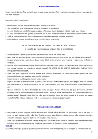 2
MISTURANDO PADRÕES
Para a maioria de nós, ficar seduzido pelo pecado sexual acontece fácil e naturalmente, assim como escorregar em
um chão molhado.
Alguns princípios importantes:
• O casamento não vai resolver seu problema de impureza sexual
• Sua pureza não deve depender da saúde ou do desejo da sua esposa
• Se você é solteiro e assiste filmes censurados, a felicidade depois de casado não irá mudar esse hábito.
• Se seus olhos se fixam em garotas que andam por aí, elas ainda vão continuar passeando quando você se casar.
• Você se masturba hoje em dia? Casamento não manterá suas mãos longe de si próprio.
• A liberdade do pecado sexual raramente vem através do casamento.
SE VOCÊ DESEJA MUDAR, RECONHEÇA QUE É IMPURO PORQUE DILUIU
O PADRÃO DE PUREZA SEXUAL DE DEUS COM O SEU PRÓPRIO
• Padrão de Deus – Evitar qualquer sinal de imoralidade sexual em nossa vida.
• Deus sabe que somos cristãos e que podemos escolher sermos puros, mas então por que não escolhemos isto?
• Porque consideramos o padrão de Deus muito difícil, então criamos uma mistura – algo novo, confortável,
medíocre.
• Por que misturamos tão facilmente nossos próprios padrões com o padrão de Deus? Por que somos tão liberais
em nossas escolhas em relação ao pecado sexual? AS VEZES SOMOS APENAS INGENUOS, MUITAS VEZES
PORQUE SOMOS REBELDES.
• Você sabe que a impureza sexual é errada, mas continua praticando. Ou talvez você acha o padrão de Deus
muito ridículo para ser levado a sério, você é negligente.
• Essa mistura de padrões pode destruir uma pessoa.
• Veja os israelitas quando cruzaram o Jordão, Deus mandou destruir todo aquele povo pagão. Mas não fizeram
isso e os israelitas se tornaram adúlteros em seu relacionamento com Deus e repetidamente viraram as costas a
ele.
• Quando entramos na Terra Prometida da nossa salvação, fomos informados de que deveríamos eliminar
qualquer sinal de imoralidade sexual em nossas vidas. Depois de entrar naquela terra, você falhou em destruir o
pecado sexual? Qualquer sinal dele? Se não, você chegou ao ponto de sentir aversão a si próprio por causa
dessa falha? Se é deste modo que você se encontra, ainda há esperança para você.
PADRÃO DE DEUS NA BÍBLIA
• Por causa de nossos próprios padrões em relação à pureza sexual estarem tão misturados com os de Deus, e
uma vez que muitos cristãos não lêem freqüentemente suas Bíblias, muitos homens não possuem nenhum
entendimento sobre o padrão de Deus em relação a este assunto.
• Você sabia que somos chamados a evitar a impureza sexual em quase todos os livros do Novo Testamento? Veja
está uma seleção de passagens que expõem a preocupação de Deus com nossa pureza sexual
Mt 5:28
Eu, porém, vos digo: qualquer que olhar para uma mulher com intenção impura, no coração, já adulterou com ela.
 