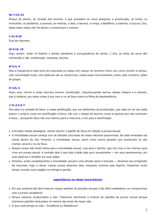 3
Mc 7:21-23
Porque de dentro, do coração dos homens, é que procedem os maus desígnios, a prostituição, os furtos, os
homicídios, os adultérios, a avareza, as malícias, o dolo, a lascívia, a inveja, a blasfêmia, a soberba, a loucura. Ora,
todos estes males vêm de dentro e contaminam o homem.
1 Co 6:18
Fugi da impureza.
Gl 5:16, 19
Digo, porém: andai no Espírito e jamais satisfareis à concupiscência da carne(...) Ora, as obras da carne são
conhecidas e são: prostituição, impureza, lascívia.
Ef 5:3, 4
Mas a impudicícia e toda sorte de impurezas ou cobiça nem sequer se nomeiem entre vós, como convém a santos;
nem conversação torpe, nem palavras vãs ou chocarrices, coisas essas inconvenientes; antes, pelo contrário, ações
de graças.
Cl 3:5, 6
Fazei, pois, morrer a vossa natureza terrena: prostituição, impureza,paixão lasciva, desejo maligno e a avareza,
que é idolatria; por estas coisas é que vem a ira de Deus sobre os filhos da desobediência.
1 Ts 4:3-5 7
Pois esta é a vontade de Deus: a vossa santificação, que vos abstenhais da prostituição; que cada um de vós saiba
possuir o próprio corpo em santificação e honra, não com o desejo de lascívia, como os gentios que não conhecem
a Deus.., porquanto Deus não nos chamou para a impureza, e sim para a santificação.
• Com base nestas passagens, vamos resumir o padrão de Deus em relação à pureza sexual:
• A imoralidade sexual começa com as atitudes luxuriosas de nossa natureza pecaminosa. Ela está enraizada nas
trevas dentro de nós. Portanto, a imoralidade sexual, assim como outros pecados que escravizam os não
crentes, atrairá a ira de Deus.
• Nossos corpos não foram feitos para a imoralidade sexual, mas para o Senhor, que nos criou e nos chamou para
viver em pureza sexual. A vontade dele é que todo cristão seja puro sexualmente — em seus pensamentos, em
suas palavras e também em suas ações.
• Portanto, evitar completamente a imoralidade sexual é uma atitude santa e honrada — devemos nos arrepender
da impureza, fugir e deixar nossos corpos distantes dela, enquanto vivemos pelo Espírito. Passamos muito
tempo vivendo como pagãos na entrega à paixão.
OBEDIÊNCIA OU MERA EXCELÊNCIA?
• Por que achamos tão fácil misturar nossos padrões de pecados sexuais e tão difícil estabelecer um compromisso
com a pureza verdadeira?
• Porque estamos acostumados a isso. Toleramos facilmente a mistura de padrões de pureza sexual porque
toleramos padrões misturados na maioria das áreas de nossa vida.
• O que você almeja na vida – Excelência ou Obediência?
 