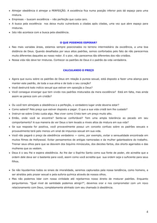 4
• Almejar obediência é almejar a PERFEIÇÃO. A excelência fica numa posição inferior pois dá espaço para uma
mistura.
• Empresas – buscam excelência – não perfeição que custa caro.
• A busca pela excelência nos deixa muito vulneráveis a ciladas após ciladas, uma vez que abre espaço para
misturas.
• Isto não acontece com a busca pela obediência.
O QUE PODEMOS ESPERAR?
• Nas mais variadas áreas, estamos sempre posicionados no terreno intermediário da excelência, a uma boa
distância de Deus. Quando desafiados por seus altos padrões, somos confortados pelo fato de não parecermos
muito diferentes daqueles ao nosso redor. E o pior, não parecemos tão diferentes dos não cristãos.
• Nossa vida não deve ter misturas. Conhecer os padrões de Deus é o padrão da vida verdadeira.
CALCULANDO O PREÇO
• Agora que ouviu sobre os padrões de Deus em relação à pureza sexual, está disposto a fazer uma aliança para
manter este padrão, de toda a sua alma e de todo o seu coração?
• Você destruirá todo indício sexual que estiver em oposição a Deus?
• Você consegue enxergar que tem vivido nos padrões misturados da mera excelência? Está em falta, mas ainda
assim se parece com um cristão?
• Ou você tem almejado a obediência e a perfeição, o verdadeiro lugar onde deveria estar?
• Como saberá? Pelo preço que estiver disposto a pagar. O que a sua vida cristã tem lhe custado?
• Instruir-se sobre Cristo custa algo. Mas viver como Cristo tem um preço muito alto.
• Então, onde você se encontra? Sente-se confortável? Tem uma ampla tolerância ao pecado em seu
comportamento? A sua maneira de ver Deus o tem levado a níveis altos de mistura em sua vida?
• Se sua resposta for positiva, você provavelmente possui um conceito confuso sobre os padrões sexuais e
provavelmente terá pelo menos um sinal de impureza sexual em sua vida.
• Você não pagará o preço da obediência verdadeira — como, por exemplo, evitar a sensualidade encontrada em
muitos filmes de Hollywood. Evitar pensamentos de antigas namoradas e da mulher galanteadora do trabalho.
Treinar seus olhos para que se desviem dos biquínis minúsculos, dos decotes fartos, dos shorts agarrados e das
mulheres que os vestem.
• Deus é o seu Pai e espera obediência. Ao lhe dar o Espírito Santo como sua fonte de poder, ele acredita que a
ordem dele deva ser o bastante para você, assim como você acredita que sua ordem seja o suficiente para seus
filhos.
• Se não liquidarmos todos os sinais de imoralidade, seremos capturados pela nossa tendência, como homens, a
ser atraídos pelo prazer sexual e pela euforia química através de nossos olhos.
• Mas não podemos lidar com nossa virilidade até rejeitarmos nosso direito de misturar padrões. Enquanto
perguntamos. “Qual nível de santidade podemos atingir?”, devemos orar e nos comprometer com um novo
relacionamento com Deus, completamente alinhado com seu chamado à obediência.
 