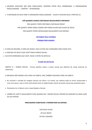 6
• DEVEMOS ESCOLHER SER MAIS MASCULINOS. DEVEMOS OPTAR PELA HOMBRIDADE, A VERDADADEIRA
MASCULINIDADE - CARÁTER – INTEGRIDADE.
• A DEFINIÇÃO DE DEUS PARA A VERDADEIRA MASCULINIDADE – OUVIR A PALAVRA DELE E PRÁTICÁ-LA.
ATÉ QUANDO VAMOS CONTINUAR SEXUALMENTE IMPUROS?
POR QUANTO TEMPO PRETENDO CONTINUAR PRESO?
POR QUANTO TEMPO AINDA VIVEREI SEM PODER OLHAR NOS OLHOS DE DEUS?
POR QUANTO TEMPO DEFRAUDARÁ SEXUALMENTE SUA ESPOSA?
OPTANDO PELA VITÓRIA
PORQUE NÃO AGORA?
• É HORA DE DECISÃO, É HORA DE MUDAR. DEUS JÁ NOS DEU CONDIÇÕES PARA FAZER ISTO.
• A VONTADE DE DEUS É QUE VOCÊ TENHA PUREZA SEXUAL.
• ELE ESTÁ ESPERANDO QUE VOCÊ REAJA E ENTRE NA BATALHA
PLANO DE BATALHA
OBJETIV O – PUREZA SEXUAL - Pureza significa cessar o prazer sexual que obtemos de coisas externas ao
casamento.
A IMPUREZA NÃO APENAS VIVE COMO UM HÁBITO, MAS TAMBÉM FUNCIONA COMO UM HÁBITO.
• Ao controlar a entrada de imagens sexuais nos olhos e na mente, seu sistema pode se tornar acostumado a
viver com pouco, mas no final você sempre terá um determinado volume de prazer sexual que precisará suprir.
• Precisamos ter a Palavra como nossa Espada e Escudo
• LEMBRE-SE VOCÊ É SEXUALMENTE PURO QUANDO SEU PRAZER SEXUAL PROVÉM DE NINGUÉM OU NADA ALÉM
DE SUA ESPOSA.
PRECISAMOS CONSTRUIR 3 PERÍMETROS DE DEFESA:
COM SEUS OLHOS
EM SUA MENTE
EM SEU CORAÇÃO
 