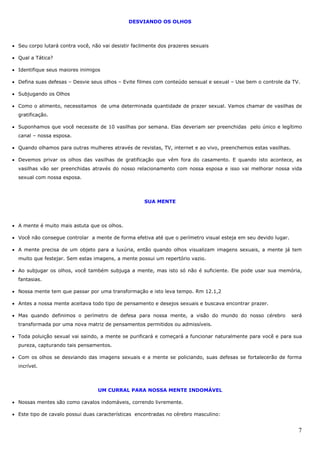 7
DESVIANDO OS OLHOS
• Seu corpo lutará contra você, não vai desistir facilmente dos prazeres sexuais
• Qual a Tática?
• Identifique seus maiores inimigos
• Defina suas defesas – Desvie seus olhos – Evite filmes com conteúdo sensual e sexual – Use bem o controle da TV.
• Subjugando os Olhos
• Como o alimento, necessitamos de uma determinada quantidade de prazer sexual. Vamos chamar de vasilhas de
gratificação.
• Suponhamos que você necessite de 10 vasilhas por semana. Elas deveriam ser preenchidas pelo único e legítimo
canal – nossa esposa.
• Quando olhamos para outras mulheres através de revistas, TV, internet e ao vivo, preenchemos estas vasilhas.
• Devemos privar os olhos das vasilhas de gratificação que vêm fora do casamento. E quando isto acontece, as
vasilhas vão ser preenchidas através do nosso relacionamento com nossa esposa e isso vai melhorar nossa vida
sexual com nossa esposa.
SUA MENTE
• A mente é muito mais astuta que os olhos.
• Você não consegue controlar a mente de forma efetiva até que o perímetro visual esteja em seu devido lugar.
• A mente precisa de um objeto para a luxúria, então quando olhos visualizam imagens sexuais, a mente já tem
muito que festejar. Sem estas imagens, a mente possui um repertório vazio.
• Ao subjugar os olhos, você também subjuga a mente, mas isto só não é suficiente. Ele pode usar sua memória,
fantasias.
• Nossa mente tem que passar por uma transformação e isto leva tempo. Rm 12.1,2
• Antes a nossa mente aceitava todo tipo de pensamento e desejos sexuais e buscava encontrar prazer.
• Mas quando definimos o perímetro de defesa para nossa mente, a visão do mundo do nosso cérebro será
transformada por uma nova matriz de pensamentos permitidos ou admissíveis.
• Toda poluição sexual vai saindo, a mente se purificará e começará a funcionar naturalmente para você e para sua
pureza, capturando tais pensamentos.
• Com os olhos se desviando das imagens sexuais e a mente se policiando, suas defesas se fortalecerão de forma
incrível.
UM CURRAL PARA NOSSA MENTE INDOMÁVEL
• Nossas mentes são como cavalos indomáveis, correndo livremente.
• Este tipo de cavalo possui duas características encontradas no cérebro masculino:
 