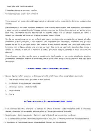 8
1. Corre para onde a vontade mandar
2. Acasala onde quer e com quem escolher
• Como controlar este cavalo? Com um Curral
Vamos expandir um pouco esta metáfora para ajudá-lo a entender melhor nosso objetivo de refrear nossas mentes
errantes.
Era uma vez você, um cavalo orgulhoso, selvagem e livre. Lustroso e encrespado, você perambulava pelos montes
e vales, correndo e acasalando onde lhe dava vontade, mestre de seu destino. Deus, dono de um grande rancho
local, notou-o à distância enquanto trabalhava em sua fazenda. Embora você não o tivesse percebido, ele o amou e
desejou que fosse dele. Ele o buscava de várias maneiras, mas você fugia.
Um dia, ele o encontrou preso em um profundo vale escuro, completamente sem saída. Com o laço da salvação,
gentilmente o atraiu para perto, e você se tornou uma propriedade dele. Ele desejou abrandá-lo, para que você
pudesse lhe ser útil e lhe trazer alegria. Mas, sabendo de seus instintos naturais e de como você amava correr
livremente com as éguas, colocou uma cerca ao seu redor. Este curral era o perímetro dos olhos. Isso cessou a
correria e o impediu de sair por aí inspirando o vento à procura de atrações, correndo de modo selvagem pelo
horizonte.
O curral parou a corrida, mas não parou o acasalamento. Você acasala em sua mente, através das atrações,
pensamentos e fantasias, flertando e relinchando para as éguas dentro do seu curral ou próximas dele. Você deve
ser domado.
LINHA DE DEFESA – POSIÇÃO MENTAL APROPRIADA
• Quando alguma mulher aproximar-se de seu curral tenha uma linha de defesa apropriada em sua mente:
1. Essa atração ameaça tudo o que tenho de mais precioso
2. Eu não tenho direito de pensar estas coisas
3. Intensifique o alerta – Alerta Vermelho
4. Desvie os olhos
5. Evite-a
VITÓRIA EM SEU CORAÇÃO – Estimando seu Único Tesouro
• Seus perímetros de defesa exteriores – a proteção dos olhos e da mente – serão uma defesa contra as impurezas
sexuais , garantindo que sua esposa permaneça fora de comparação diante de seus olhos.
• Nosso Coração – Local mais secreto – O primeiro lugar onde se vê seu compromisso com Deus.
• Se os cristãos se ocupassem totalmente dos propósitos de Deus, isso se refletiria primeiro em nossos casamentos.
• E é propósito de Deus que estimemos nossas esposas. Estime o seu único tesouro
 
