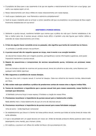 9
• O propósito de Deus para o seu casamento é de que ele espelhe o relacionamento de Cristo com a sua Igreja, que
você e sua esposa sejam um só.
• Nosso relacionamento com Jesus reflete em nosso relacionamento com nossa esposa.
• Você ocupa o bastante para viver fielmente e estimá-la completamente?
• Você se ocupa o bastante para se arriscar a comer cascalhos até que os propósitos e as promessas de Deus sejam
finalmente estabelecidos em sua terra?
ADOTANDO A PUREZA SEXUAL
• Adotando a pureza sexual, revelamos também que cremos que a prática de vida que o Senhor estabeleceu é de
fato a melhor para nós. A pureza sexual, embora muito difícil, é também uma das figuras que melhor reflete a
extensão de nosso relacionamento com Cristo.
1. O fato de alguém haver cometido erros no passado, não significa que tenha de cometê-los no futuro.
A confissão e o perdão sempre nos purificam.
2. A pureza sexual não diz respeito apenas ao corpo, mas à mente e ao coração também.
Se saturarmos nossos olhos com imagens picantes, pornográficas e outras informações sugestivas, será quase
impossível mantermos a pureza sexual.
3. Depois de assumirmos o compromisso de sermos sexualmente puros, iniciamos um processo nesse
sentido.
Uma vez tomada a decisão de vivermos em pureza sexual, temos de cultivá-la no dia-a-dia, como fazemos com
qualquer outro hábito espiritual.
4. Não neguemos a existência de nossos desejos.
Deus nos criou com o impulso sexual. E normal ter desejos. Cabe-nos utilizá-los da maneira correta, determinada
por Deus.
5. Não existe nada que substitua a prática de prestarmos contas de nossos atos a alguns irmãos fiéis.
6. Temos de reconhecer a importância que a pureza sexual tem para nosso casamento, nossa família e o
exemplo que deixamos.
A fidelidade comunica força à nossa esposa. E fortalece a criação de nossos filhos
7. Precisamos reconhecer a importância da pureza sexual para o testemunho cristão.
Nada debilita mais o nosso testemunho do que um erro de natureza sexual.
8. Precisamos reconhecer a importância da pureza sexual para nossa felicidade conjugal.
Uma só carne – União Espiritual e emocional
• Se estabelecermos que Jesus é o Senhor de nossa prática sexual, veremos que todas as outras áreas de nossa vida
serão afetadas.
• E que a sexualidade tem um papel decisivo em nosso ser. Então tal decisão produzirá efeitos positivos sobre nosso
desempenho como marido, pai e homem crente.
• Em essência, a pureza é um reflexo do caráter de Deus e de sua presença em nós.
 