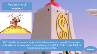 Parabéns você
acertou!
O Crédito Consignado é a melhor alternativa atualmente, quando levamos em
conta a taxa de juros mensal e consequentemente o C.E.T. (Custo Efetivo Total) em
relação a outros empréstimos.
AVANÇAR
 